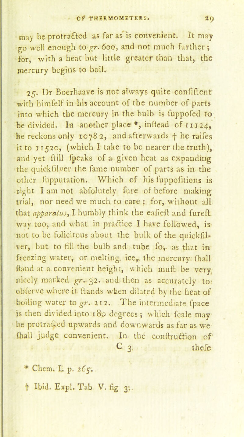 m,i)' be protra&ed as far as is convenient. It may go well enough to gr. 600, and not much farther ■, for, with a heat but little greater than that, the mercury begins to boil. 25. Dr Boerhaave is not always quite confident with himfelf in his account of the number of parts into which the mercury in the bulb is fuppofed to be divided. In another place *, infiead oft 1124, he reckons only 10782, and afterwards f he raifes it to 11520, (which I take to be nearer the truth), and yet dill fpeaks of a given heat as expanding the quickfilver the fame number of parts as in the other fupputation. Which of his fuppofitions is right I am not abfolutely fure of before making trial, nor need we much to care ; for, without all that apparatus, I humbly think the eafieft and furefl way too, and what in pradice I have followed, is not to be folicitous about the bulk of the quickfil- ver, but to fill the bulb and tube fo,. as that in freezing water, or melting. icer the mercury fhall ftand at a. convenient height, which muft be very nicely marked gr.. 32. and then as accurately to obferve where it ftands when dilated by the heat of boiling water to gr. 212. The intermediate fpace is then divided into 180 degrees; which fcale may be protracted upwards and downwards as far as we fhall judge convenient. In the conftru&ion of C 3 thefe * Chem. L p. 265. t Ibid. Expl. Tab V. fig 3;.