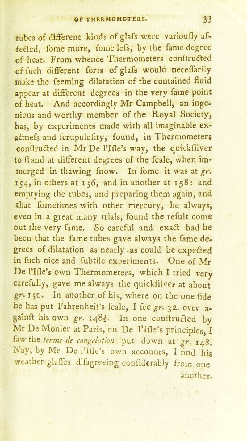 tubes of different kinds of glafs were varioufly af- fe&ed, feme more, fome lefs, by the fame degree of heat. From whence Thermometers conftrufted of fuch different forts of glafs would neteffarily make the feeming dilatation of the contained fluid appear at different degrees in the very fame point of heat. And accordingly Mr Campbell, an inge- nious and worthy member of the Royal Society, has, by experiments made with all imaginable ex- aftnefs and fcrupulofity, found, in Thermometers conflrutted in Mr De 1’Ifle’s way, the qufckfilver to ft and at different degrees of the fcale, when im- merged in thawing fnow. In fome it was at gr. 154, in others at 156, and in another at 158: and emptying the tubes, and preparing them again, and that fometimes with other mercury, he always, even in a great many trials, found the refult come out the very fame. So careful and exad had he been that the fame tubes gave always the fame de- grees of dilatation as nearly. as could be expected in fuch nice and fubtile experiments. One of Mr De rifle’s own Thermometers, which I tried very carefully, gave me always the quickfilver at about gr. r ;o. In another of his, where on the one fide he has put Fahrenheit’s fcale, I fee gr. 32. over a- galnft his own gr. 148^-. In one conftrufled by Mr De Monier at Paris, on De l’lfle’s principles, I faw the tenne de congelation put down at gr. 148, Nay, by Mr De l’lile’s own accounts, I ftnd his weather-glafles difagreeing conliderably from one another.