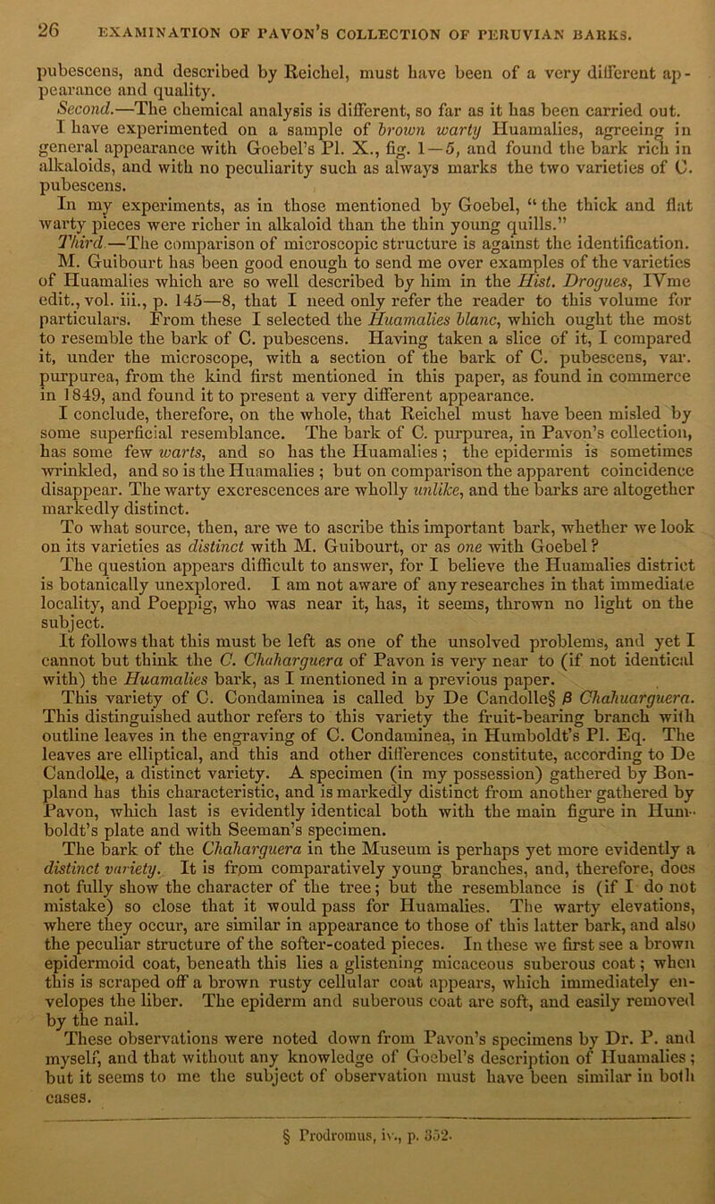 pubescens, and described by Reichel, must have been of a very dilferent ap- pearance and quality. Second.—The chemical analysis is different, so far as it has been carried out. I have experimented on a sample of brown warty Huamalies, agreeing in general appearance with Goebel’s PL X., fig. 1 — 5, and found the bark rich in alkaloids, and with no peculiarity such as always marks the two varieties of C. pubescens. In my experiments, as in those mentioned by Goebel, “ the thick and fiat warty pieces were richer in alkaloid than the thin young quills.” Third.—The comparison of microscopic structure is against the identification. M. Guibourt has been good enough to send me over examples of the varieties of Huamalies which are so well described by him in the Hist. Drogues, IYme edit., vol. iii., p. 145—8, that I need only refer the reader to this volume for particulars. From these I selected the Huamalies blanc, which ought the most to resemble the bark of C. pubescens. Having taken a slice of it, I compared it, under the microscope, with a section of the bark of C. pubescens, var. purpurea, from the kind first mentioned in this paper, as found in commerce in 1849, and found it to present a very different appearance. I conclude, therefore, on the whole, that Reichel must have been misled by some superficial resemblance. The bark of C. purpurea, in Pavon’s collection, has some few warts, and so has the Huamalies ; the epidermis is sometimes wrinkled, and so is the Huamalies ; but on comparison the apparent coincidence disappear. The warty excrescences are wholly unlike, and the barks are altogether markedly distinct. To what source, then, are we to ascribe this important bark, whether we look on its varieties as distinct with M. Guibourt, or as one with Goebel? The question appears difficult to answer, for I believe the Huamalies district is botanically unexplored. I am not awai'e of any researches in that immediate locality, and Poeppig, who was near it, has, it seems, thrown no light on the subject. It follows that this must be left as one of the unsolved problems, and yet I cannot but think the C. Chuharguera of Pavon is very near to (if not identical with) the Huamalies bark, as I mentioned in a previous paper. This variety of C. Condaminea is called by De Candolle§ P Chahuarguera. This distinguished author refers to this variety the fruit-bearing branch with outline leaves in the engraving of C. Condaminea, in Humboldt’s PL Eq. The leaves are elliptical, and this and other differences constitute, according to De Candolle, a distinct variety. A specimen (in my possession) gathered by Bon- pland has this characteristic, and is markedly distinct from another gathered by Pavon, which last is evidently identical both with the main figure in Hum- boldt’s plate and with Seeman’s specimen. The bark of the Chaharguera in the Museum is perhaps yet more evidently a distinct variety. It is frpm comparatively young branches, and, therefore, does not fully show the character of the tree; but the resemblance is (if I do not mistake) so close that it would pass for Huamalies. The warty elevations, where they occur, are similar in appearance to those of this latter bark, and also the peculiar structure of the softer-coated pieces. In these we first see a brown epidermoid coat, beneath this lies a glistening micaceous suberous coat; when this is scraped off a brown rusty cellular coat appears, which immediately en- velopes the liber. The epiderm and suberous coat are soft, and easily removed by the nail. These observations were noted down from Pavon’s specimens by Dr. P. and myself, and that without any knowledge of Goebel’s description of Huamalies; but it seems to me the subject of observation must have been similar in both cases. § Trodromus, iv., p. 352.