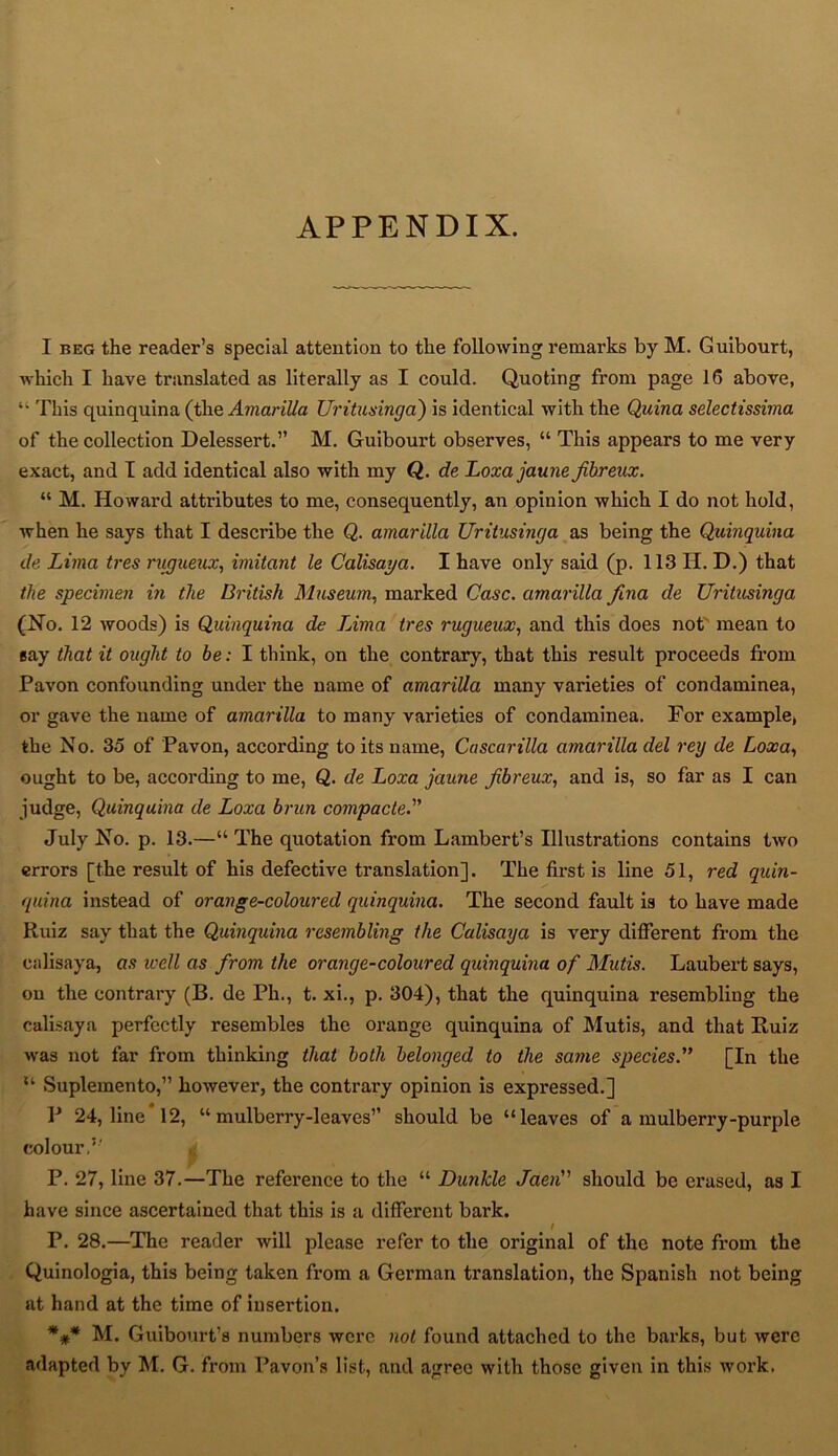 APPENDIX. I beg the reader’s special attention to the following remarks by M. Guibourt, which I have translated as literally as I could. Quoting from page 16 above, “ This quinquina (the Amarilla Uritusinga) is identical with the Quina selectissima of the collection Delessert.” M. Guibourt observes, “ This appears to me very exact, and I add identical also with my Q. de Loxajaune fibreux. “ M. Howard attributes to me, consequently, an opinion which I do not hold, when he says that I describe the Q. amarilla Uritusinga as being the Quinquina de Lima tres rugueux, imitant le Calisaya. I have only said (p. 113 H. D.) that the specimen in the British Museum, marked Case, amarilla fina de Uritusinga (No. 12 woods) is Quinquina de Lima tres rugueux, and this does not mean to gay that it ought to be: I think, on the contrary, that this result proceeds from Pavon confounding under the name of amarilla many varieties of condaminea, or gave the name of amarilla to many varieties of condaminea. For example, the N o. 35 of Pavon, according to its name, Cascarilla amarilla del rey de Loxa, ought to be, according to me, Q. de Loxa jaune fibreux, and is, so far as I can judge, Quinquina de Loxa brun compacted’ July No. p. 13.—“ The quotation from Lambert’s Illustrations contains two errors [the result of his defective translation]. The first is line 51, red quin- quina instead of orange-coloured quinquina. The second fault is to have made Ruiz say that the Quinquina resembling the Calisaya is very different from the calisaya, as well as from the orange-coloured quinquina of Midis. Laubert says, on the contrary (B. de Ph., t. xi., p. 304), that the quinquina resembling the calisaya perfectly resembles the orange quinquina of Mutis, and that Ruiz was not far from thinking that both belonged to the same species.” [In the u Suplemento,” however, the contrai-y opinion is expressed.] V 24, line 12, “mulberry-leaves” should be “leaves of a mulberry-purple colour.5' i P. 27, line 37.—The reference to the “ Dunkle Jaen” should be erased, as I have since ascertained that this is a different bark. I P. 28.—The reader will please refer to the original of the note from the Quinologia, this being taken from a German translation, the Spanish not being at hand at the time of insertion. *#* M. Guibourt’s numbers were not found attached to the barks, but were adapted by M. G. from Pavon’s list, and agree with those given in this work.