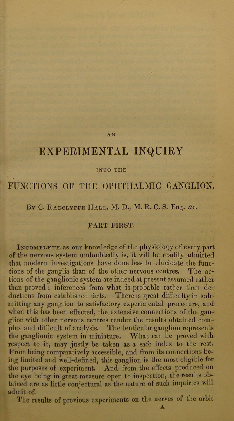 AN EXPERIMENTAL INQUIRY INTO THE FUNCTIONS OF THE OPHTHALMIC GANGLION. By C. Radglyffe Hall, M. D., M. R. C. S. Eng. &c. PART FIRST. Incomplete as our knowledge of tlie physiology of every part of the nervous system undoubtedly is, it will be readily admitted that modern investigations have done less to elucidate the func- tions of the ganglia than of the other nervous centres. The ac- tions of the ganglionic system are indeed at present assumed rather than proved ; inferences from what is probable rather than de- ductions from established facts. There is great difficulty in sub- mitting any ganglion to satisfactory experimental procedure, and when this has been effected, the extensive connections of the gan- glion with other nervous centres render the results obtained com- plex and difficult of analysis. The lenticular ganglion represents the ganglionic system in miniature. What can be proved with respect to it, may justly be taken as a safe index to the rest. From being comparatively accessible, and from its connections be- ing limited and well-defined, this ganglion is the most eligible for the purposes of experiment. And from the effects produced on the eye being in great measure open to inspection, the results ob- tained are as little conjectural as the nature of such inquiries will admit of. The results of previous experiments on the nerves of the orbit A