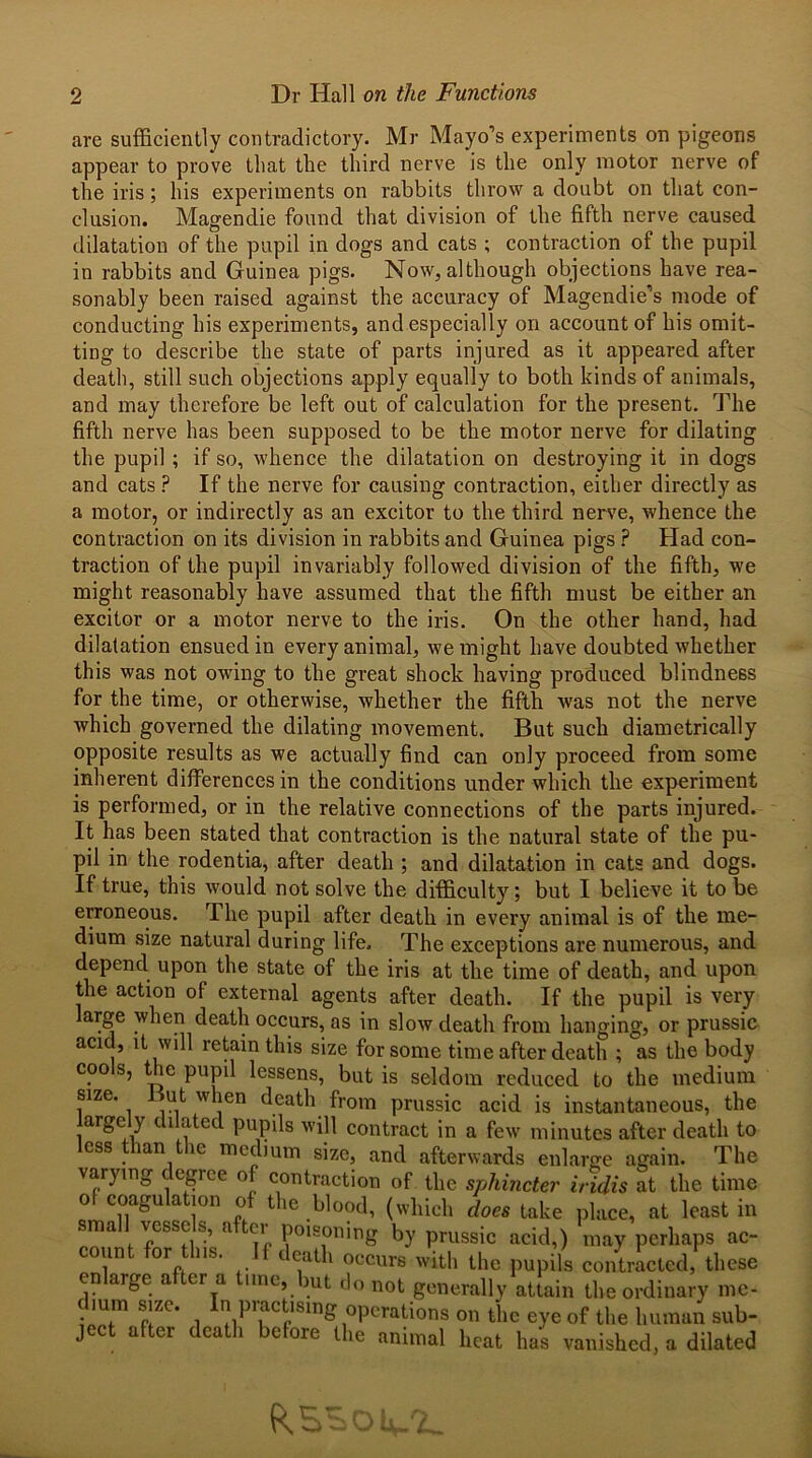 are sufficiently contradictory. Mr Mayo’s experiments on pigeons appear to prove that the third nerve is the only motor nerve of the iris; his experiments on rabbits throw a doubt on that con- clusion. Magendie found that division of the fifth nerve caused dilatation of the pupil in dogs and cats ; contraction of the pupil in rabbits and Guinea pigs. Now, although objections have rea- sonably been raised against the accuracy of Magendie’s mode of conducting his experiments, and especially on account of his omit- ting to describe the state of parts injured as it appeared after death, still such objections apply equally to both kinds of animals, and may therefore be left out of calculation for the present. The fifth nerve has been supposed to be the motor nerve for dilating the pupil; if so, whence the dilatation on destroying it in dogs and cats ? If the nerve for causing contraction, either directly as a motor, or indirectly as an excitor to the third nerve, whence the contraction on its division in rabbits and Guinea pigs ? Had con- traction of the pupil invariably followed division of the fifth, we might reasonably have assumed that the fifth must be either an excitor or a motor nerve to the iris. On the other hand, had dilatation ensued in every animal, we might have doubted whether this was not owing to the great shock having produced blindness for the time, or otherwise, whether the fifth Avas not the ner\re which governed the dilating movement. But such diametrically opposite results as we actually find can only proceed from some inherent differences in the conditions under which the experiment is performed, or in the relative connections of the parts injured. It has been stated that contraction is the natural state of the pu- pil in the rodentia, after death ; and dilatation in cats and dogs. If true, this would not solve the difficulty; but I believe it to be erroneous. The pupil after death in every animal is of the me- dium size natural during life. The exceptions are numerous, and depend upon the state of the iris at the time of death, and upon the action of external agents after death. If the pupil is very arge when death occurs, as in sIoav death from hanging, or prussic acic, it will retain this size for some time after death ; as the body cools, the pupil lessens, but is seldom reduced to the medium size. ut when death from prussic acid is instantaneous, the largely dilated pupils will contract in a few minutes after death to less than the medium size, and afterwards enlarge again. The varying degree of contraction of the sphincter iridis at the time of coagulation of the blood, (which does take place, at least in sma vesse s, a tei poisoning by prussic acid,) may perhaps ac- count for Ins. If death occurs with the pupils contracted these enlarge after a tune, but do „0t generally attain the ordinary me- (bum size. In practising operations on the eye of the human sub- ject after death before the animal heat has vanished, a dilated
