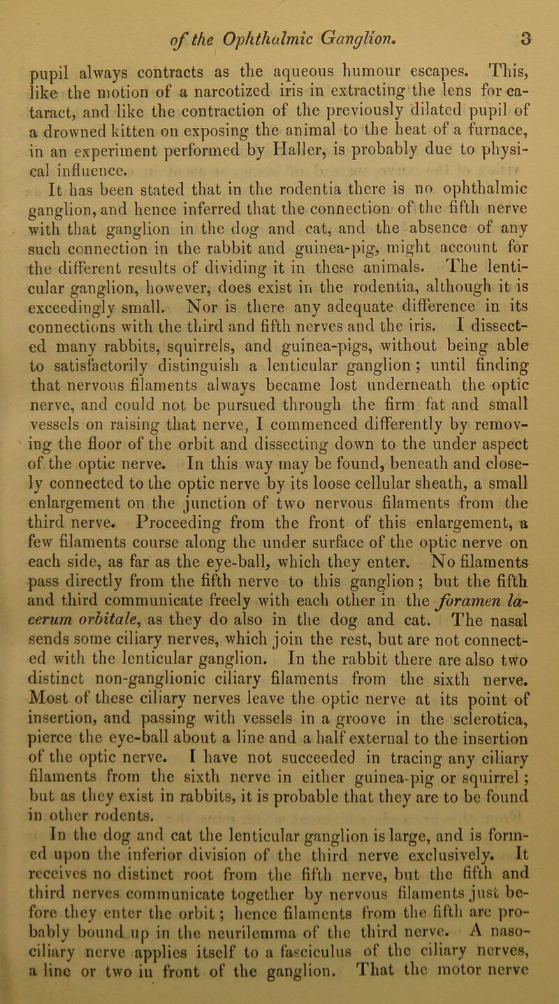 pupil always contracts as the aqueous humour escapes. This, like the motion of a narcotized iris in extracting the lens for ca- taract, and like the contraction of the previously dilated pupil of a drowned kitten on exposing the animal to the heat of a furnace, in an experiment performed by Haller, is probably due to physi- cal influence. It has been stated that in the rodentia there is no ophthalmic ganglion, and hence inferred that the connection of the fifth nerve with that ganglion in the dog and cat, and the absence of any such connection in the rabbit and guinea-pig, might account for the different results of dividing it in these animals. The lenti- cular ganglion, however, does exist in the rodentia, although it is exceedingly small. Nor is there any adequate difference in its connections with the third and fifth nerves and the iris. I dissect- ed many rabbits, squirrels, and guinea-pigs, without being able to satisfactorily distinguish a lenticular ganglion ; until finding that nervous filaments always became lost underneath the optic nerve, and could not be pursued through the firm fat and small vessels on raising that nerve, I commenced differently by remov- ing the floor of the orbit and dissecting down to the under aspect of the optic nerve. In this way may be found, beneath and close- ly connected to the optic nerve by its loose cellular sheath, a small enlargement on the junction of two nervous filaments from the third nerve. Proceeding from the front of this enlargement, a few filaments course along the under surface of the optic nerve on each side, as far as the eye-ball, which they enter. No filaments pass directly from the fifth nerve to this ganglion ; but the fifth and third communicate freely with each other in the foramen la~ ccrum orhitale, as they do also in the dog and cat. The nasal sends some ciliary nerves, which join the rest, but are not connect- ed with the lenticular ganglion. In the rabbit there are also two distinct non-ganglionic ciliary filaments from the sixth nerve. Most of these ciliary nerves leave the optic nerve at its point of insertion, and passing with vessels in a groove in the sclerotica, pierce the eye-ball about a line and a half external to the insertion of the optic nerve. I have not succeeded in tracing any ciliary filaments from the sixth nerve in either guinea-pig or squirrel; but as they exist in rabbits, it is probable that they are to be found in other rodents. In the dog and cat the lenticular ganglion is large, and is form- ed upon the inferior division of the third nerve exclusively. It receives no distinct root from the fifth nerve, but the fifth and third nerves communicate together by nervous filaments just be- fore they enter the orbit; hence filaments from the fifth are pro- bably bound up in the neurilemma of the third nerve. A naso- ciliary nerve applies itself to a fasciculus of the ciliary nerves, a line or two in front of the ganglion. That the motor nerve