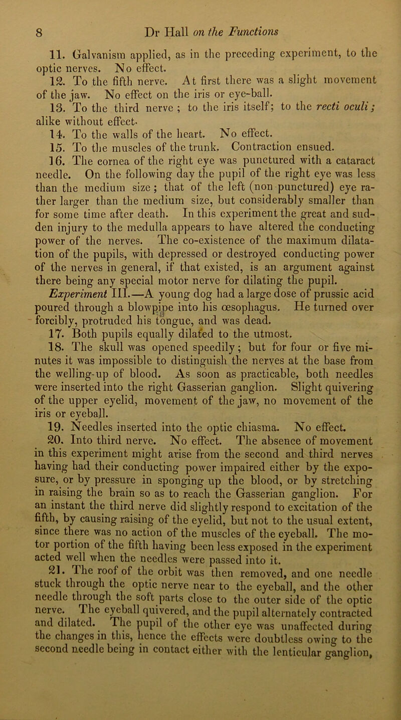 11. Galvanism applied, as in the preceding experiment, to the optic nerves. No effect. 12. To the fifth nerve. At first there was a slight movement of the jaw. No effect on the iris or eye-ball. 13. To the third nerve ; to the iris itself; to the recti oculi; alike without effect- 14. To the walls of the heart. No effect. 15. To the muscles of the trunk. Contraction ensued. 16. The cornea of the right eye was punctured with a cataract needle. On the following day the pupil of the right eye was less than the medium size; that of the left (non punctured) eye ra- ther larger than the medium size, but considerably smaller than for some time after death. In this experiment the great and sud- den injury to the medulla appears to have altered the conducting power of the nerves. The co-existence of the maximum dilata- tion of the pupils, with depressed or destroyed conducting power of the nerves in general, if that existed, is an argument against there being any special motor nerve for dilating the pupil. Experiment III.—A young dog had a large dose of prussic acid poured through a blowpipe into his oesophagus. He turned over forcibly, protruded his tongue, and was dead. 17. Both pupils equally dilated to the utmost. 18- The skull was opened speedily; but for four or five mi- nutes it was impossible to distinguish the nerves at the base from the welling-up of blood. As soon as practicable, both needles were inserted into the right Gasserian ganglion. Slight quivering of the upper eyelid, movement of the jaw, no movement of the iris or eyeball. 19. Needles inserted into the optic chiasma. No effect. 20. Into third nerve. No effect. The absence of movement in this experiment might arise from the second and third nerves having had their conducting power impaired either by the expo- sure, or by pressure in sponging up the blood, or by stretching in raising the brain so as to reach the Gasserian ganglion. For an instant the third nerve did slightly respond to excitation of the fifth, by causing raising of the eyelid, but not to the usual extent, since there was no action of the muscles of the eyeball. The mo- tor portion of the fifth having been less exposed in the experiment acted well when the needles were passed into it. 21. The roof of the orbit was then removed, and one needle stuck through the optic nerve near to the eyeball, and the other needle through the soft parts close to the outer side of the optic nerve. 1 he eyeball quivered, and the pupil alternately contracted and dilated. The pupil of the other eye was unaffected during the changes in this, hence the effects were doubtless owing to the second needle being in contact either with the lenticular ganglion,