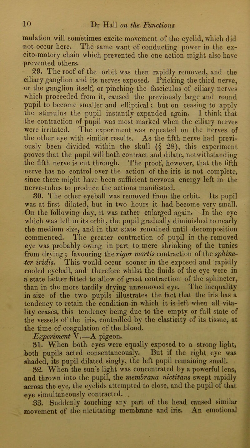 mulation will sometimes excite movement of the eyelid, which did not occur here. The same want of conducting power in the ex- cito-motory chain which prevented the one action might also have prevented others. 29. The roof of the orbit was then rapidly removed, and the ciliary ganglion and its nerves exposed. Pricking the third nerve, or the ganglion itself, or pinching the fasciculus of ciliary nerves which proceeded from it, caused the previously large and round pupil to become smaller and elliptical; but on ceasing to apply the stimulus the pupil instantly expanded again. I think that the contraction of pupil was most marked when the ciliary nerves were irritated. The experiment was repeated on the nerves of the other eye with similar results. As the fifth nerve had previ- ously been divided within the skull (§ 28), this experiment proves that the pupil will both contract and dilate, notwithstanding the fifth nerve is cut through. The proof, however, that the fifth nerve has no control over the action of the iris is not complete, since there might have been sufficient nervous energy left in the nerve-tubes to produce the actions manifested. 30. The other eyeball was removed from the orbit. Its pupil was at first dilated, but in two hours it had become very small. On the following day, it was rather enlarged again. In the eye which was left in its orbit, the pupil gradually diminished to nearly the medium size, and in that state remained until decomposition commenced. The greater contraction of pupil in the removed eye was probably owing in part to mere shrinking of the tunics from drying ; favouring the rigor mortis contraction of the sphinc- ter iridis. This would occur sooner in the exposed and rapidly cooled eyeball, and therefore whilst the fluids of the eye were in a state better fitted to allow of great contraction of the sphincter, than in the more tardily drying unremoved eye. The inequality in size of the two pupils illustrates the fact that the iris has a tendency to retain the condition in which it is left when all vita- lity ceases, this tendency being due to the empty or full state of the vessels of the iris, controlled by the elasticity of its tissue, at the time of coagulation of the blood. Experiment V.—A pigeon. 31. When both eyes were equally exposed to a strong light, both pupils acted consentaneously. But if the right eye was shaded, its pupil dilated singly, the left pupil remaining small. 32. When the sun’s light was concentrated by a powerful lens, and thrown into the pupil, the membrana nictitans swept rapidly across the eye, the eyelids attempted to close, and the pupil of that eye simultaneously contracted. . 33. Suddenly touching any part of the head caused similar movement of the nictitating membrane and iris. An emotional