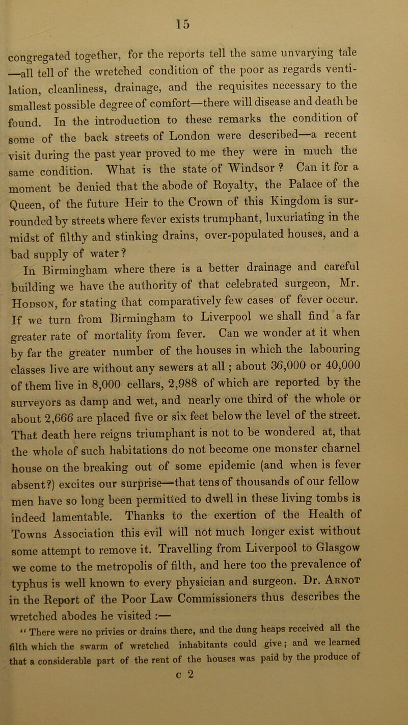 congregated together, for the reports tell the same unvarying tale aU tell of the wretched condition of the poor as regards venti- lation, cleanliness, drainage, and the requisites necessary to the smallest possible degree of comfort—there will disease and death be found. In the introduction to these remarks the condition of some of the back streets of London were described—a recent visit during the past year proved to me they were in much the same condition. What is the state of Windsor ? Can it for a moment be denied that the abode of Royalty, the Palace of the Queen, of the future Heir to the Crown of this Kingdom is sur- rounded by streets where fever exists trumphant, luxuriating in the midst of filthy and stinking drains, over-populated houses, and a bad supply of water ? In Birmingham where there is a better drainage and careful building we have the authority of that celebrated surgeon, Mr. Hodson, for stating that comparatively few cases of fever occur. If we turn from Birmingham to Liverpool we shall find a far greater rate of mortality from fever. Can we wonder at it when by far the greater number of the houses in which the labouring classes live are without any sewers at all; about 36,000 or 40,000 of them live in 8,000 cellars, 2,988 of which are reported by the surveyors as damp and wet, and nearly one third of the whole or about 2,666 are placed five or six feet below the level of the street. That death here reigns triumphant is not to be wondered at, that the whole of such habitations do not become one monster charnel house on the breaking out of some epidemic (and when is fever absent?) excites our surprise—that tens of thousands of our fellow men have so long been permitted to dwell in these living tombs is indeed lamentable. Thanks to the exertion of the Health of Towns Association this evil will not much longer exist without some attempt to remove it. Travelling from Liverpool to Glasgow we come to the metropolis of filth, and here too the prevalence of typhus is well known to every physician and surgeon. Dr. Arnot in the Report of the Poor Law Commissioners thus describes the wretched abodes he visited :— “ There were no privies or drains there, and the dung heaps received all the filth which the swarm of wretched inhabitants could give; and we learned that a considerable part of the rent of the houses was paid by the produce of c 2