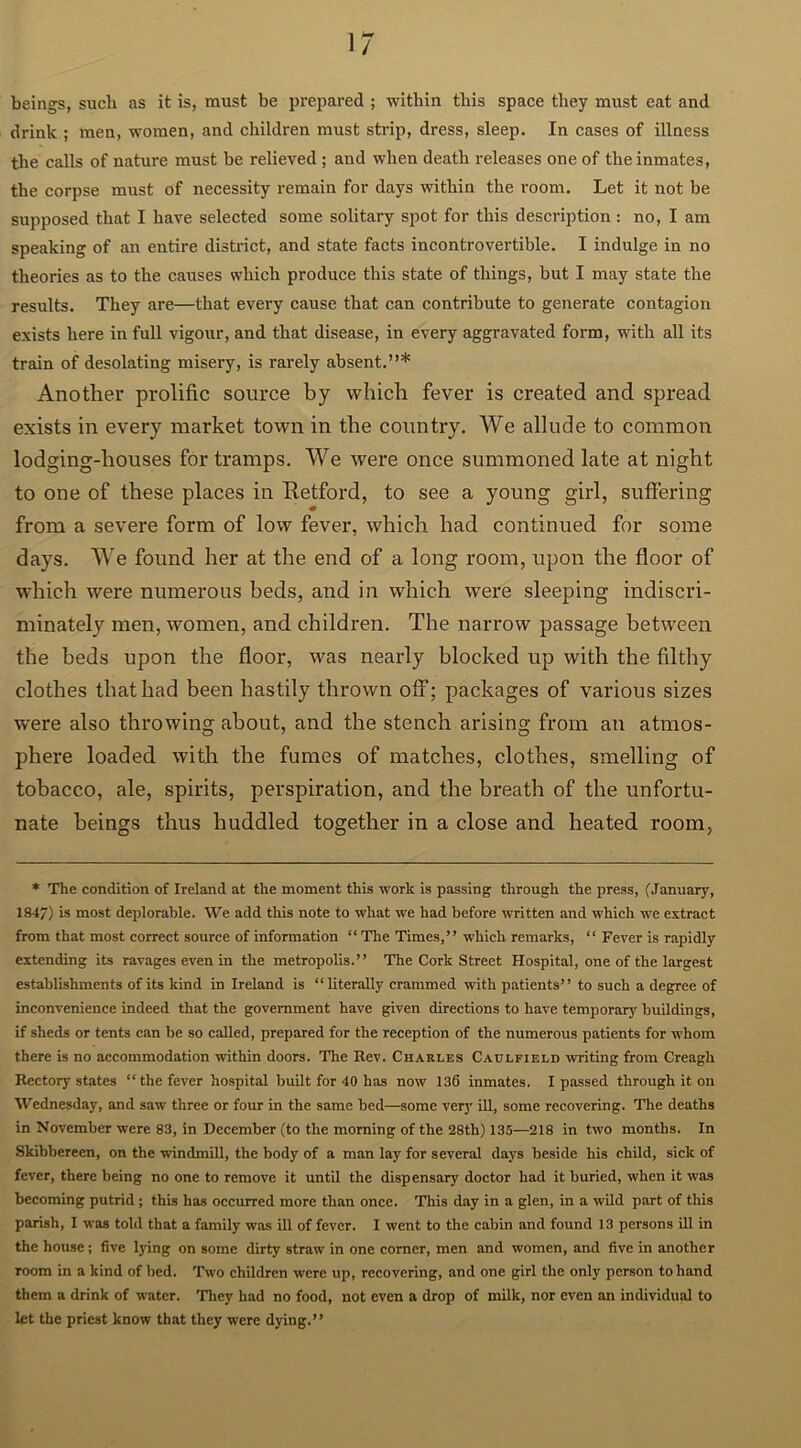 beings, such as it is, must be prepared ; within this space they must eat and drink ; men, women, and children must strip, dress, sleep. In cases of illness the calls of nature must be relieved ; and when death releases one of the inmates, the corpse must of necessity remain for days within the room. Let it not be supposed that I have selected some solitary spot for this description: no, I am speaking of an entire district, and state facts incontrovertible. I indulge in no theories as to the causes which produce this state of things, but I may state the results. They are—that every cause that can contribute to generate contagion exists here in full vigour, and that disease, in every aggravated form, with all its train of desolating misery, is rarely absent.”* Another prolific source by which fever is created and spread exists in every market town in the country. We allude to common lodging-houses for tramps. We were once summoned late at night to one of these places in Retford, to see a young girl, suffering from a severe form of low fever, which had continued for some days. We found her at the end of a long room, upon the floor of which were numerous beds, and in which were sleeping indiscri- minately men, women, and children. The narrow passage between the beds upon the floor, was nearly blocked up with the filthy clothes that had been hastily thrown off; packages of various sizes were also throwing about, and the stench arising from an atmos- phere loaded with the fumes of matches, clothes, smelling of tobacco, ale, spirits, perspiration, and the breath of the unfortu- nate beings thus huddled together in a close and heated room, * The condition of Ireland at the moment this work is passing through the press, (January, 184/) is most deplorable. We add this note to what we had before written and which we extract from that most correct source of information “ The Times,” which remarks, “ Fever is rapidly extending its ravages even in the metropolis.” The Cork Street Hospital, one of the largest establishments of its kind in Ireland is “literally crammed with patients” to such a degree of inconvenience indeed that the government have given directions to have temporary buildings, if sheds or tents can be so called, prepared for the reception of the numerous patients for whom there is no accommodation within doors. The Rev. Charles Caulfield writing from Creagh Rectory states “ the fever hospital built for 40 has now 136 inmates. I passed through it on Wednesday, and saw three or four in the same bed—some very ill, some recovering. The deaths in November were 83, in December (to the morning of the 28th) 135—218 in two months. In Skibbereen, on the windmill, the body of a man lay for several days beside his child, sick of fever, there being no one to remove it until the dispensary doctor had it buried, when it was becoming putrid; this has occurred more than once. This day in a glen, in a wild part of this parish, I was told that a family was ill of fever. I went to the cabin and found 13 persons ill in the house; five lying on some dirty straw in one comer, men and women, and five in another room in a kind of bed. Two children were up, recovering, and one girl the only person to hand them a drink of water. They had no food, not even a drop of milk, nor even an individual to let the priest know that they were dying.”