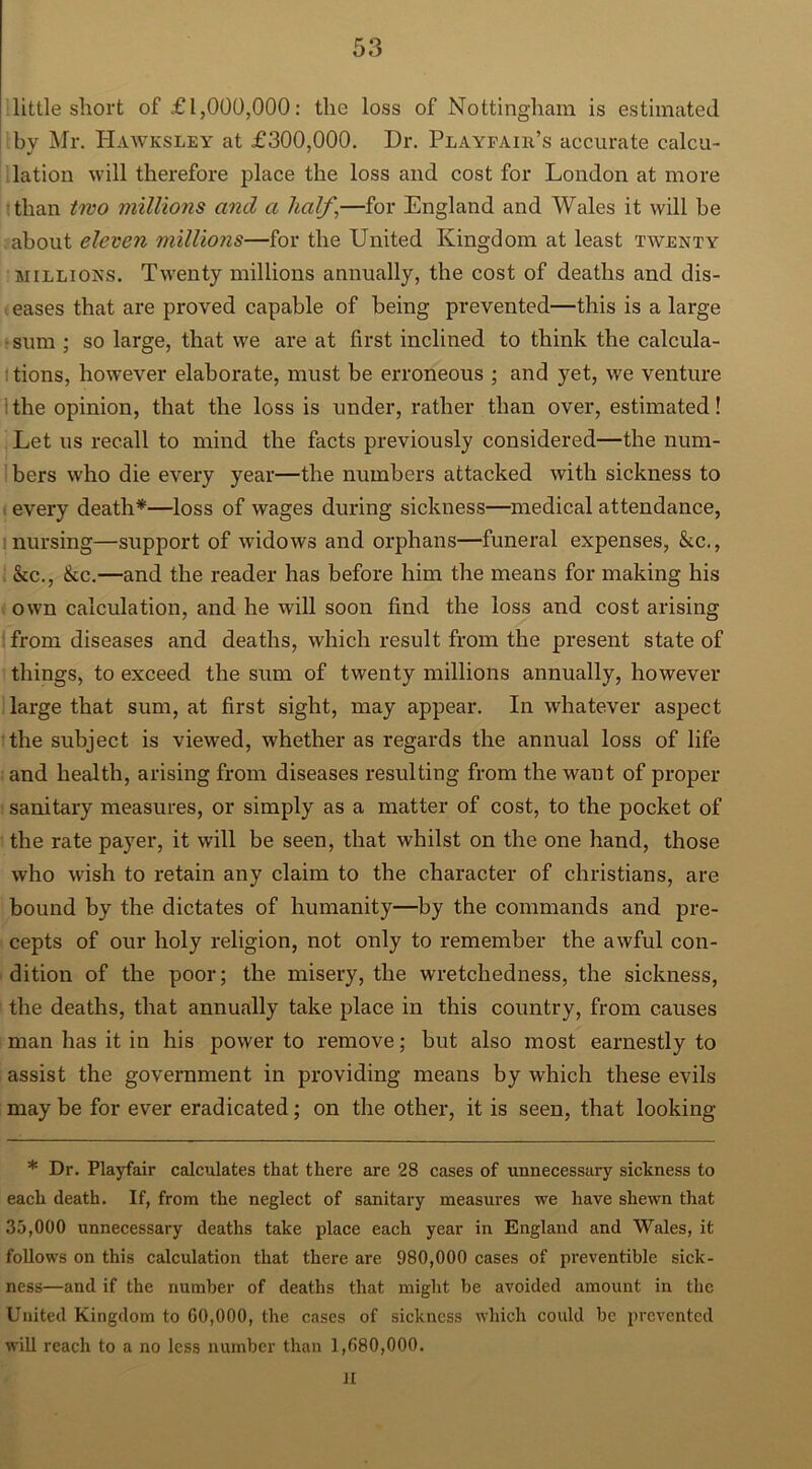 little short of £1,000,000: the loss of Nottingham is estimated by Mr. Hawksley at £300,000. Dr. Playfair’s accurate calcu- lation will therefore place the loss and cost for London at more than two millions and a half \—for England and Wales it will be about eleven millions—for the United Kingdom at least twenty millions. Twenty millions annually, the cost of deaths and dis- eases that are proved capable of being prevented—this is a large sum ; so large, that we are at first inclined to think the calcula- tions, however elaborate, must be erroneous ; and yet, we venture the opinion, that the loss is under, rather than over, estimated! Let us recall to mind the facts previously considered—the num- bers who die every year—the numbers attacked with sickness to every death*—loss of wages during sickness—medical attendance, nursing—support of widows and orphans—funeral expenses, &c., &c., &c.—and the reader has before him the means for making his own calculation, and he will soon find the loss and cost arising from diseases and deaths, which result from the present state of things, to exceed the sum of twenty millions annually, however large that sum, at first sight, may appear. In whatever aspect the subject is viewed, whether as regards the annual loss of life and health, arising from diseases resulting from the want of proper sanitary measures, or simply as a matter of cost, to the pocket of the rate payer, it will be seen, that whilst on the one hand, those who wish to retain any claim to the character of Christians, are bound by the dictates of humanity—by the commands and pre- cepts of our holy religion, not only to remember the awful con- dition of the poor; the misery, the wretchedness, the sickness, the deaths, that annually take place in this country, from causes man has it in his power to remove; but also most earnestly to assist the government in providing means by which these evils may be for ever eradicated; on the other, it is seen, that looking * Dr. Playfair calculates that there are 28 cases of unnecessary sickness to each death. If, from the neglect of sanitary measures we have shewn that 35,000 unnecessary deaths take place each year in England and Wales, it follows on this calculation that there are 980,000 cases of preventible sick- ness—and if the number of deaths that might be avoided amount in the United Kingdom to 60,000, the cases of sickness which could be prevented will reach to a no less number than 1,680,000. JI