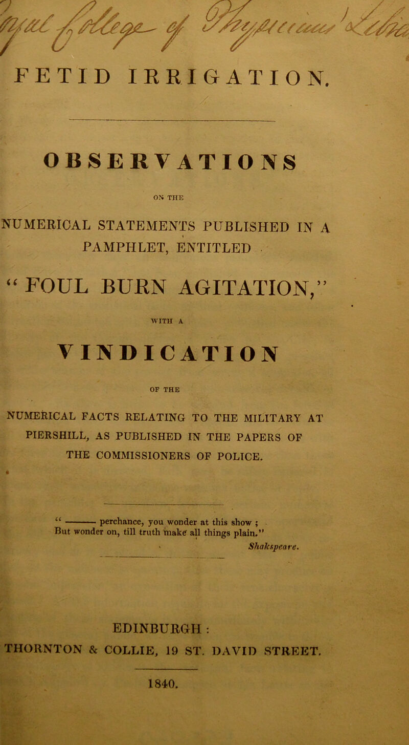 FETID IRRIGATION. OBSERVATIONS ON THE NUMERICAL STATEMENTS PUBLISHED IN A i PAMPHLET, ENTITLED “ FOUL BURN AGITATION,” WITH A VINDICATION OF THE NUMERICAL FACTS RELATING TO THE MILITARY AT PIERSHILL, AS PUBLISHED IN THE PAPERS OF THE COMMISSIONERS OF POLICE. “ perchance, you wonder at this show ; But wonder on, till truth make all things plain.” ■ Shakspeare. EDINBURGH: THORNTON & COLLIE, 19 ST. DAVID STREET. 184.0.