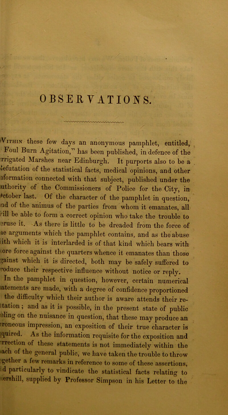 OBSERVATIONS. ‘ViTHiN these few days an anonymous pamphlet, entitled,^ ^ Foul Burn Agitation,” has been published, in defence of the •rrigated Marshes near Edinburgh. It purports also to be a , ^■efutation of the statistical facts, medical opinions, and other iformation connected with that subject, published under the nthority of the Commissioners of Police for the City, in October last. Of the character of the pamphlet in question,' lud of the animus of the parties from whom it emanates, all I'ill be able to form a correct opinion who take the trouble to 3ruse it. -As there is little to be dreaded from the force of le arguments which the pamphlet contains, and as the abuse iith which it is interlarded is of that kind which bears with .ore force against the quarters whence it emanates than those gainst which it is directed, both may be safely suffered to 'oduce their respective influence without notice or reply. In the pamphlet in question, however, certain numerical iatements are made, with a degree of confidence proportioned the difficulty which their author is aware attends their re- Itation; and as it is possible, in the present state of public taling on the nuisance in question, that these may produce an rroneous impression, an exposition of their true character is iquired. As the information requisite for the exposition and rrection of these statements is not immediately within the lach of the general public, we have taken the trouble to throw . gether a few remarks in reference to some of these assertions, d particularly to vindicate the statistical facts relating to lershill, supplied by Professor Simpson in his Letter to the