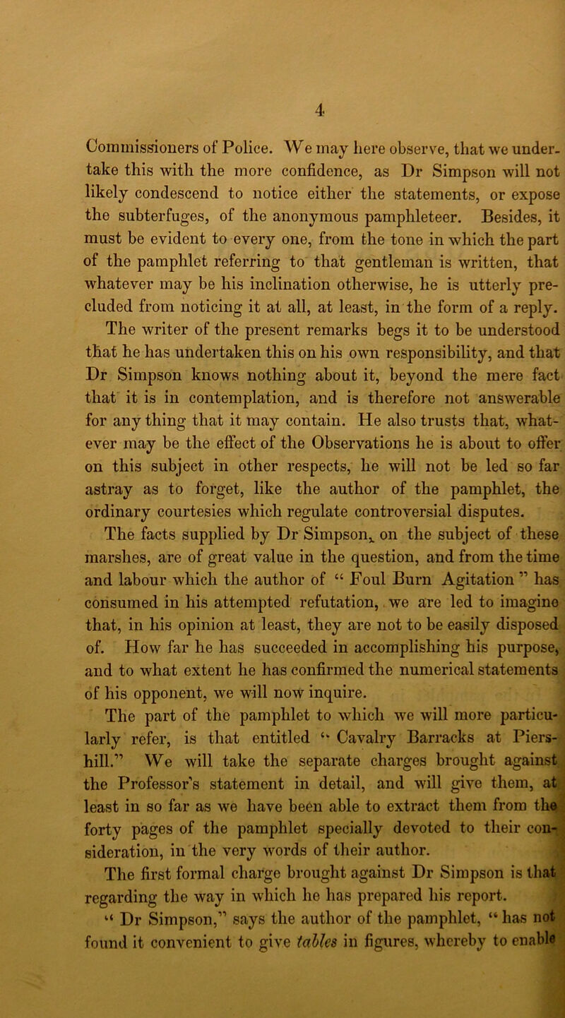Commissioners of Police. We may here observe, that we under- take this with the more confidence, as Dr Simpson will not likely condescend to notice either the statements, or expose the subterfuges, of the anonymous pamphleteer. Besides, it must be evident to every one, from the tone in which the part of the pamphlet referring to that gentleman is written, that whatever may be his inclination otherwise, he is utterly pre- cluded from noticing it at all, at least, in the form of a reply. The writer of the present remarks begs it to be understood that he has undertaken this on his own responsibility, and that Dr Simpson knows nothing about it, beyond the mere fact that it is in contemplation, and is therefore not answerable for any thing that it may contain. He also trusts that, what- ever may be the effect of the Observations he is about to offer on this subject in other respects, he will not be led so far astray as to forget, like the author of the pamphlet, the ordinary courtesies which regulate controversial disputes. The facts supplied by Dr Simpson,, on the subject of these marshes, are of great value in the question, and from the time and labour which the author of “ Foul Burn Agitation ” has consumed in his attempted refutation, we are led to imagine that, in his opinion at least, they are not to be easily disposed of. How far he has succeeded in accomplishing his purpose, and to what extent he has confirmed the numerical statements of his opponent, we will now inquire. The part of the pamphlet to which we will more particu- larly refer, is that entitled Cavalry Barracks at Piers- hill.” We will take the separate charges brought against ; the Professor’s statement in detail, and will give them, at', least in so far as we have been able to extract them from the* forty pages of the pamphlet specially devoted to their con-.j sideration, in the very words of their author. ^ The first formal charge brought against Dr Simpson is that/ regarding the way in which he has prepared his report. rj. “ Dr Simpson,” says the author of the pamphlet, “ has not ; found it convenient to give tables in figures, whereby to enable'^ 1