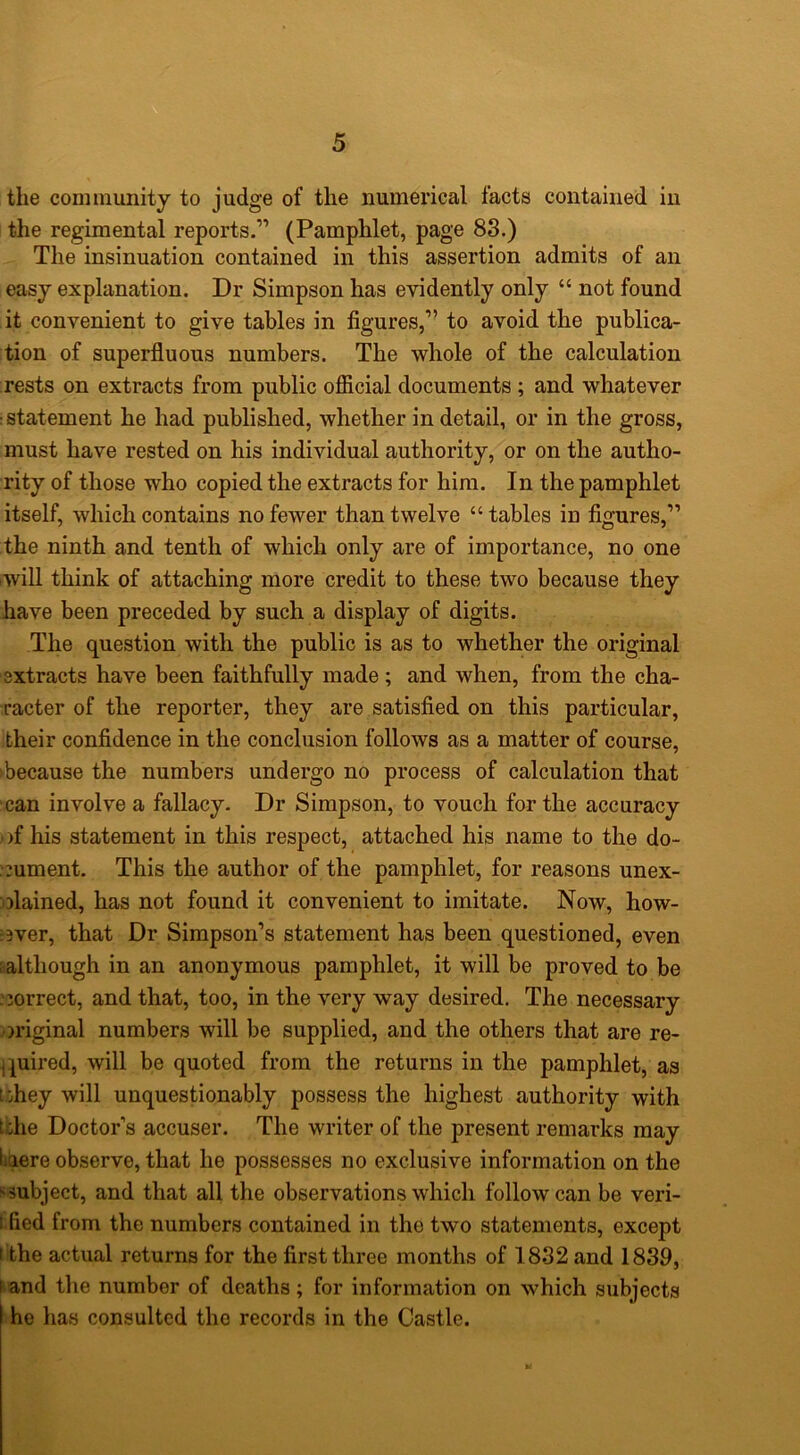 the community to judge of the numerical facts contained in the regimental reports.” (Pamphlet, page 88.) The insinuation contained in this assertion admits of an easy explanation. Dr Simpson has evidently only “ not found it convenient to give tables in figures,” to avoid the publica- tion of superfluous numbers. The whole of the calculation rests on extracts from public ofiicial documents ; and whatever statement he had published, whether in detail, or in the gross, must have rested on his individual authority, or on the autho- rity of those who copied the extracts for him. In the pamphlet itself, which contains no fewer than twelve “ tables in figures,” the ninth and tenth of which only are of importance, no one will think of attaching more credit to these two because they have been preceded by such a display of digits. The question with the public is as to whether the original ■extracts have been faithfully made; and when, from the cha- racter of the reporter, they are satisfied on this particular, their confidence in the conclusion follows as a matter of course, ‘because the numbers undergo no process of calculation that can involve a fallacy. Dr Simpson, to vouch for the accuracy )f his statement in this respect, attached his name to the do- ^;ument. This the author of the pamphlet, for reasons unex- olained, has not found it convenient to imitate. Now, how- :3ver, that Dr Simpson’s statement has been questioned, even ^although in an anonymous pamphlet, it will be proved to be . correct, and that, too, in the very way desired. The necessary original numbers will be supplied, and the others that are re- quired, will be quoted from the returns in the pamphlet, as t:hey will unquestionably possess the highest authority with tche Doctor’s accuser. The writer of the present remarks may liiiere observe, that he possesses no exclusive information on the ssubject, and that all the observations which follow can be veri- 1 fled from the numbers contained in the two statements, except 1 the actual returns for the first three months of 1832 and 1839, ^and tlie number of deaths; for information on which subjects he has consulted the records in the Castle.