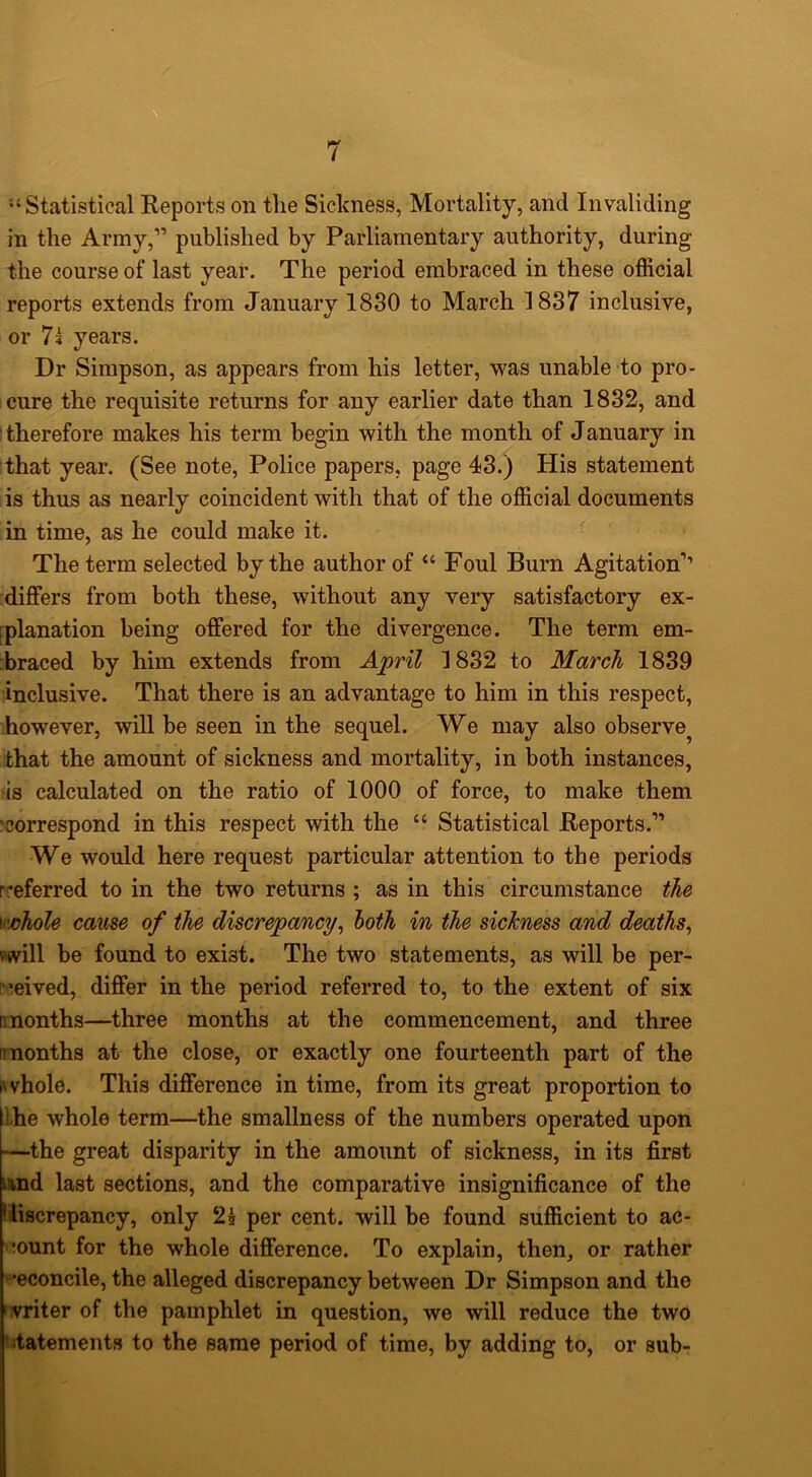 •‘Statistical Eeports on the Sickness, Mortality, and Invaliding in the Army,” published by Parliamentary authority, during the course of last year. The period embraced in these official reports extends from January 1830 to March 1837 inclusive, or 7s years. Dr Simpson, as appears from his letter, was unable to pro- cure the requisite returns for any earlier date than 1832, and therefore makes his term begin with the month of January in :that year. (See note, Police papers, page 43.) His statement is thus as nearly coincident with that of the official documents in time, as he could make it. The term selected by the author of “ Foul Burn Agitation’’ :differs from both these, without any very satisfactory ex- [planation being offered for the divergence. The term em- braced by him extends from April 1832 to March 1839 inclusive. That there is an advantage to him in this respect, however, will be seen in the sequel. We may also observe^ that the amount of sickness and mortality, in both instances, is calculated on the ratio of 1000 of force, to make them •correspond in this respect with the “ Statistical Eeports.” We would here request particular attention to the periods rreferred to in the two returns ; as in this circumstance the M'johole came of the discrepancy^ loth in the sickness and deaths^ will be found to exist. The two statements, as will be per- r’eived, differ in the period referred to, to the extent of six [months—three months at the commencement, and three [months at the close, or exactly one fourteenth part of the Rvhole. This difference in time, from its great proportion to the whole term—the smallness of the numbers operated upon —the great disparity in the amount of sickness, in its first and last sections, and the comparative insignificance of the Kiscrepancy, only 2i per cent, will be found sufficient to ac- count for the whole difference. To explain, then, or rather •econcile, the alleged discrepancy between Dr Simpson and the writer of the pamphlet in question, we will reduce the two ' itatements to the same period of time, by adding to, or sub-