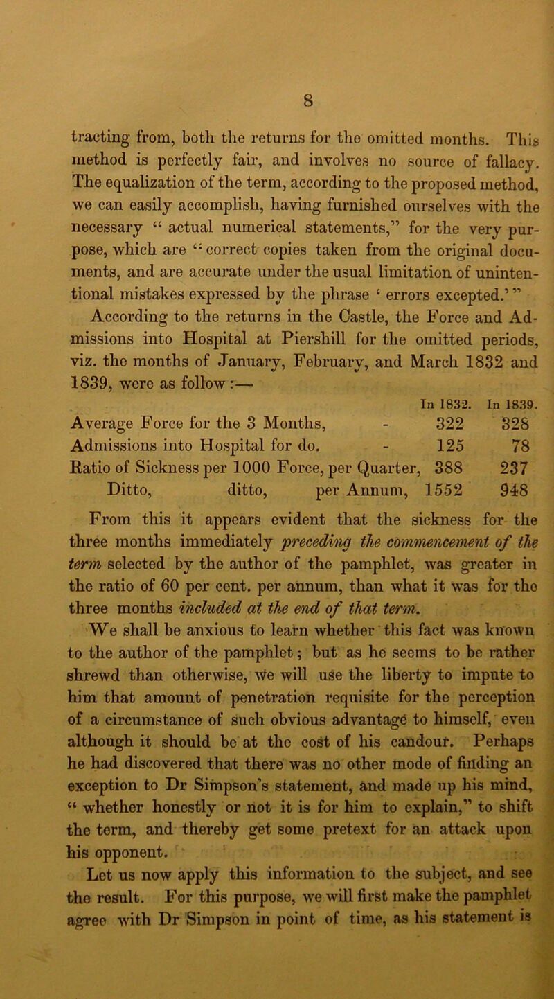 tracting from, both the returns for the omitted months. This method is perfectly fair, and involves no source of fallacy. The equalization of the term, according to the proposed method, we can easily accomplish, having furnished ourselves with the necessary “ actual numerical statements,” for the very pur- pose, which are correct copies taken from the original docu- ments, and are accurate under the usual limitation of uninten- tional mistakes expressed by the phrase ‘ errors excepted.’ ” According to the returns in the Castle, the Force and Ad- missions into Hospital at Piershill for the omitted periods, viz. the months of January, February, and March 1832 and 1839, were as follow:— In 1832. In 1839. Average Force for the 3 Months, - 322 328 Admissions into Hospital for do, - 125 78 Ratio of Sickness per 1000 Force, per Quarter, 388 237 Ditto, ditto, per Annum, 1552 948 From this it appears evident that the sickness for the three months immediately preceding the cotmnencement of the term selected by the author of the pamphlet, was greater in the ratio of 60 per cent, per annum, than what it was for the three months included at the end of that term. We shall be anxious to learn whether this fact was known to the author of the pamphlet; but as he seems to be rather shrewd than otherwise, we will use the liberty to impute to him that amount of penetration requisite for the perception of a circumstance of such obvious advantage to himself, even although it should be at the cost of his candour. Perhaps he had discovered that there was no other mode of finding an exception to Dr Simpson’s statement, and made up his mind, “ whether honestly or not it is for him to explain,” to shift the term, and thereby get some pretext for an attack upon his opponent. Let us now apply this information to the subject, and see the result. For this purpose, we will first make the pamphlet agree with Dr Simpson in point of time, as his statement is