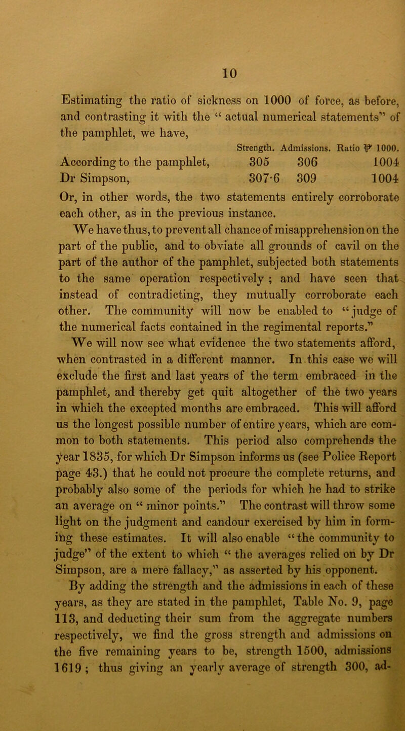 Estimating the ratio of sickness on 1000 of force, as before, and contrasting it with the “ actual numerical statements'” of the pamphlet, we have. Strength, Admissions. Ratio W 1000, According to the pamphlet, 305 306 lOOi Dr Simpson, 307*6 309 1004 Or, in other words, the two statements entirely corroborate each other, as in the previous instance. We have thus, to prevent all chance of misapprehension on the part of the public, and to obviate all grounds of cavil on the part of the author of the pamphlet, subjected both statements to the same operation respectively ; and have seen that instead of contradicting, they mutually corroborate each other. The community will now be enabled to “judge of the numerical facts contained in the regimental reports.” We will now see what evidence the two statements afford, when contrasted in a different manner. In this case we will exclude the first and last years of the term embraced in the pamphlet, and thereby get quit altogether of the two years in which the excepted months are embraced. This will afford us the longest possible number of entire years, which are com- mon to both statements. This period also comprehends the year 1835, for which Dr Simpson informs us (see Police Report page 43.) that he could not procure the complete returns, and probably also some of the periods for which he had to strike an average on “ minor points.” The contrast will throw some light on the judgment and candour exercised by him in form- ing these estimates. It will also enable “ the community to judge’’’ of the extent to which “ the averages relied on by Dr Simpson, are a mere fallacy,” as asserted by his opponent. By adding the strength and the admissions in each of these years, as they are stated in the pamphlet. Table No. 9, page 113, and deducting their sum from the aggregate numbers respectively, we find the gross strength and admissions on the five remaining years to be, strength 1500, admissions 1619; thus giving an yearly average of strength 300, ad-