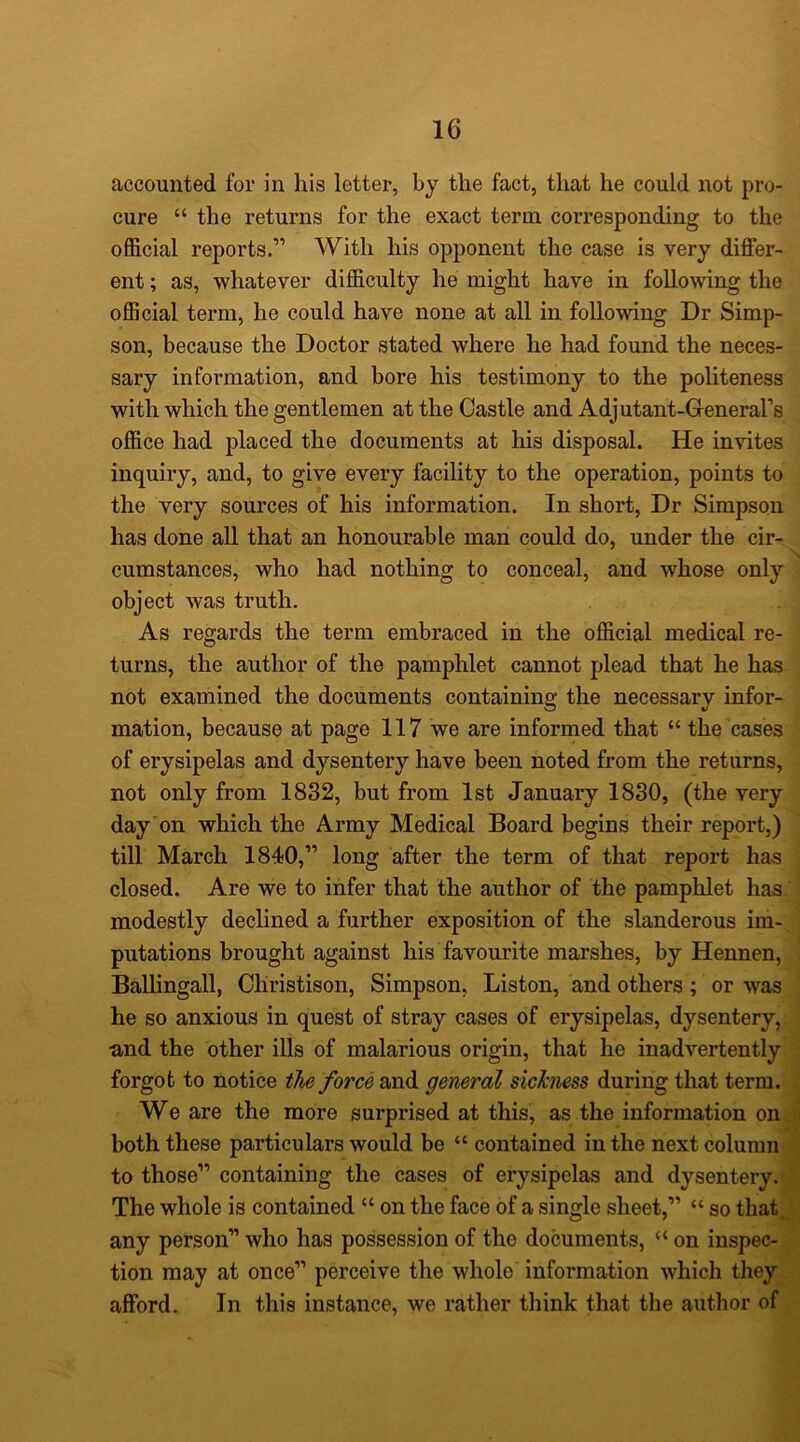 accounted for in his letter, by the fact, that he could not pro- cure “ the returns for the exact term corresponding to the official reports.” With his opponent the case is very differ- ent ; as, whatever difficulty he might have in following the official term, he could have none at all in following Dr Simp- son, because the Doctor stated where he had found the neces- sary information, and bore his testimony to the politeness with which the gentlemen at the Castle and Adjutant-Greneral’s office had placed the documents at his disposal. He invites inquiry, and, to give every facility to the operation, points to the very sources of his information. In short, Dr Simpson has done all that an honourable man could do, under the cir- cumstances, who had nothing to conceal, and whose only object was truth. As regards the term embraced in the official medical re- turns, the author of the pamphlet cannot plead that he has not examined the documents containing the necessary infor- mation, because at page 117 we are informed that “ the cases of erysipelas and dysentery have been noted from the returns, not only from 1832, but from 1st January 1830, (the very day on which the Army Medical Board begins their report,) till March 1840,” long after the term of that report has closed. Are we to infer that the author of the pamphlet has modestly declined a further exposition of the slanderous im- putations brought against his favourite marshes, by Hennen, Ballingall, Christison, Simpson, Liston, and others; or was he so anxious in quest of stray cases of erysipelas, dysentery, ■and the other ills of malarious origin, that he inadvertently forgot to notice the force and general sickness during that term. We are the more surprised at this, as the information on both these particulars would be “ contained in the next column to those” containing the cases of erysipelas and dysentery. The whole is contained “ on the face of a single sheet,” “ so that any person” who has possession of the documents, “ on inspec- tion may at once” perceive the whole information which they afford. In this instance, we rather think that the author of
