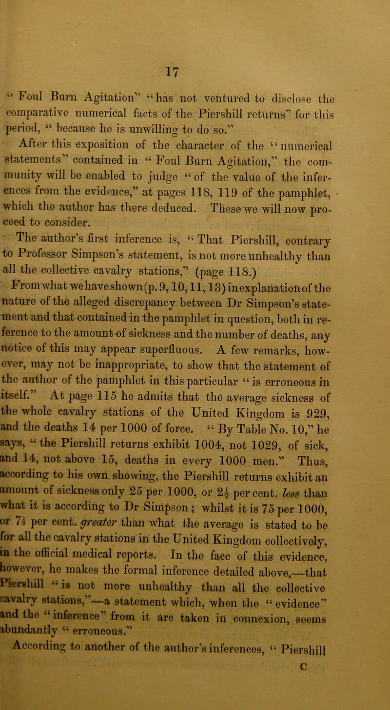 Foul Bum Agitation” “has not ventured to disclose the comparative numerical facts of the Piershill returns” for this period, “ because he is unwilling to do so.” After this exposition of the character of the “numerical statements” contained in “ Foul Burn Agitation,” the com- munity will be enabled to judge “ of the value of the infer- ences from the evidence,” at pages 118, 119 of the pamphlet, • which the author has there deduced. These we will now pro- ceed to consider. The author s first inference is, “ That Piershill, contrary to Professor Simpson’s statement, is not more unhealthy than all the collective cavalry stations,” (page 118.) From what wehave shown (p. 9,10,11,13) in explanation of the nature of the alleged discrepancy between Dr Simpson’s state- ment and that contained in the pamphlet in question, both in re- ference to the amount of sickness and the number of deaths, any notice of this may appear superfluous. A few remarks, how- ever, may not be inappropriate, to show that the statement of the author of the pamphlet in this particular “ is erroneous in itself. At page 115 he admits that the average sickness of the whole cavalry stations of the United Kingdom is 929, and the deaths 14 per 1000 of force. “ By Table No. 10,” he says, “the Piershill returns exhibit 1004, not 1029, of sick, and 14, not above 15, deaths in every 1000 men.” Thus, according to his own showing, the Piershill returns exhibit an amount of sickness only 25 per 1000, or 2^ percent, less than what it is according to Dr Simpson; whilst it is 75 per 1000, or 7l per cent, gredtev than what the average is stated to be for all the cavalry stations in the United Kingdom collectively, in the official medical reports. In the face of this evidence, however, he makes the formal inference detailed above,—that Piershill “ is not more unhealthy than all the collective cavalry stations,”—a statement which, when the “ evidence” and the “ inference ’ from it are taken in connexion, seems abundantly “ erroneous.” According to another of the author’s inferences, “ Piershill C