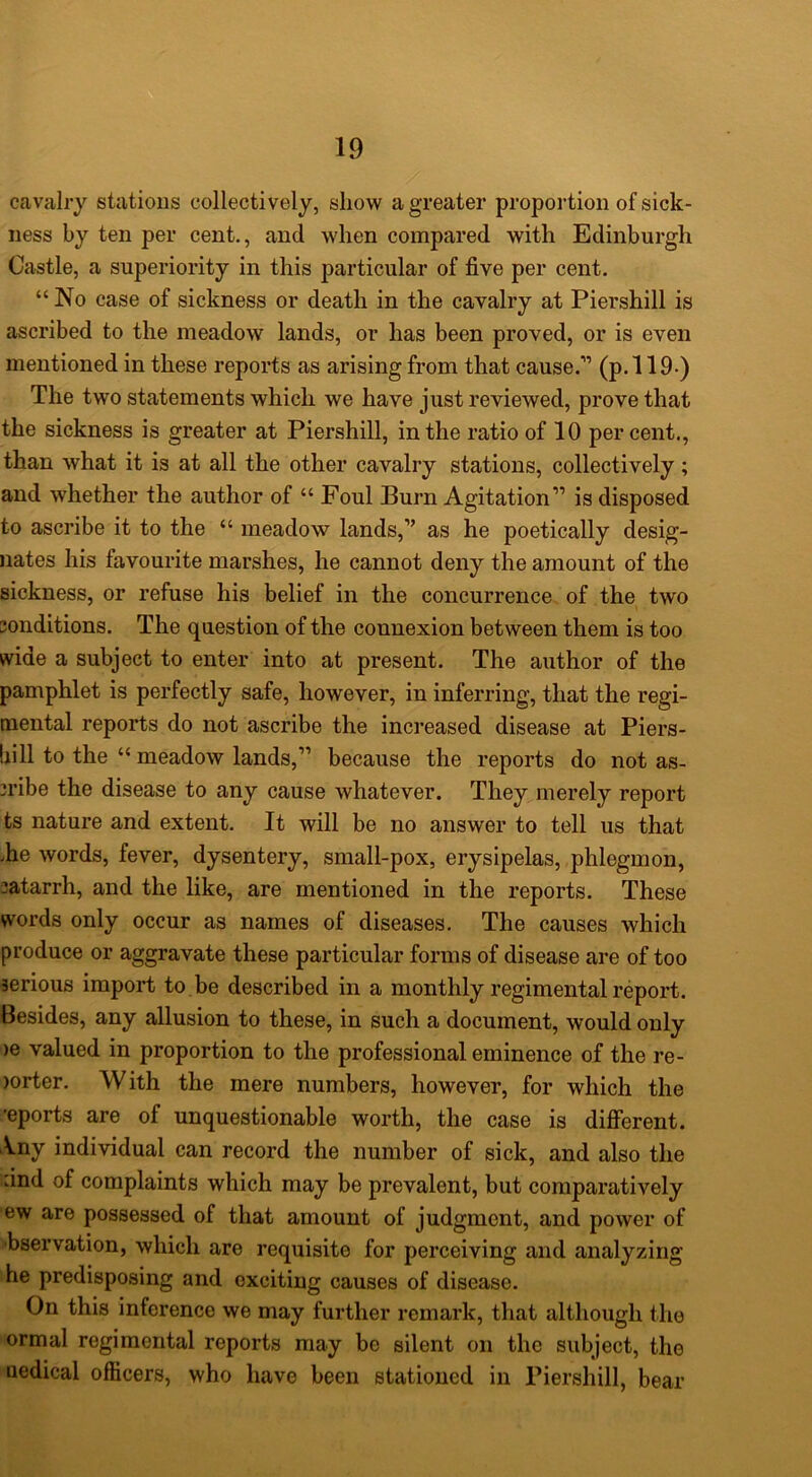 cavalry stations collectively, show a greater proportion of sick- ness by ten per cent,, and when compared with Edinburgh Castle, a superiority in this particular of five per cent. “ No case of sickness or death in the cavalry at Piershill is ascribed to the meadow lands, or has been proved, or is even mentioned in these reports as arising from that cause.” (p. 119-) The two statements which we have just reviewed, prove that the sickness is greater at Piershill, in the ratio of 10 per cent., than what it is at all the other cavalry stations, collectively; and whether the author of “ Foul Burn Agitation” is disposed to ascribe it to the “ meadow lands,” as he poetically desig- nates his favourite marshes, he cannot deny the amount of the sickness, or refuse his belief in the concurrence of the two conditions. The question of the connexion between them is too wide a subject to enter into at present. The author of the pamphlet is perfectly safe, however, in inferring, that the regi- mental reports do not ascribe the increased disease at Piers- bill to the “ meadow lands,” becanse the reports do not as- cribe the disease to any cause whatever. They merely report ts nature and extent. It will be no answer to tell ns that .he words, fever, dysentery, small-pox, erysipelas, phlegmon, catarrh, and the like, are mentioned in the reports. These words only occur as names of diseases. The causes which produce or aggravate these particular forms of disease are of too serious import to be described in a monthly regimental report. Besides, any allusion to these, in such a document, would only )e valued in proportion to the professional eminence of the re- )orter. With the mere numbers, however, for which the 'eports are of unquestionable worth, the case is different. \ny individual can record the number of sick, and also the find of complaints which may be prevalent, but comparatively ew are possessed of that amount of judgment, and power of •bservation, which are requisite for perceiving and analyzing he predisposing and exciting causes of disease. On this inference we may further remark, that although the ormal regimental reports may be silent on the subject, the uedical officers, who have been stationed in Piershill, bear