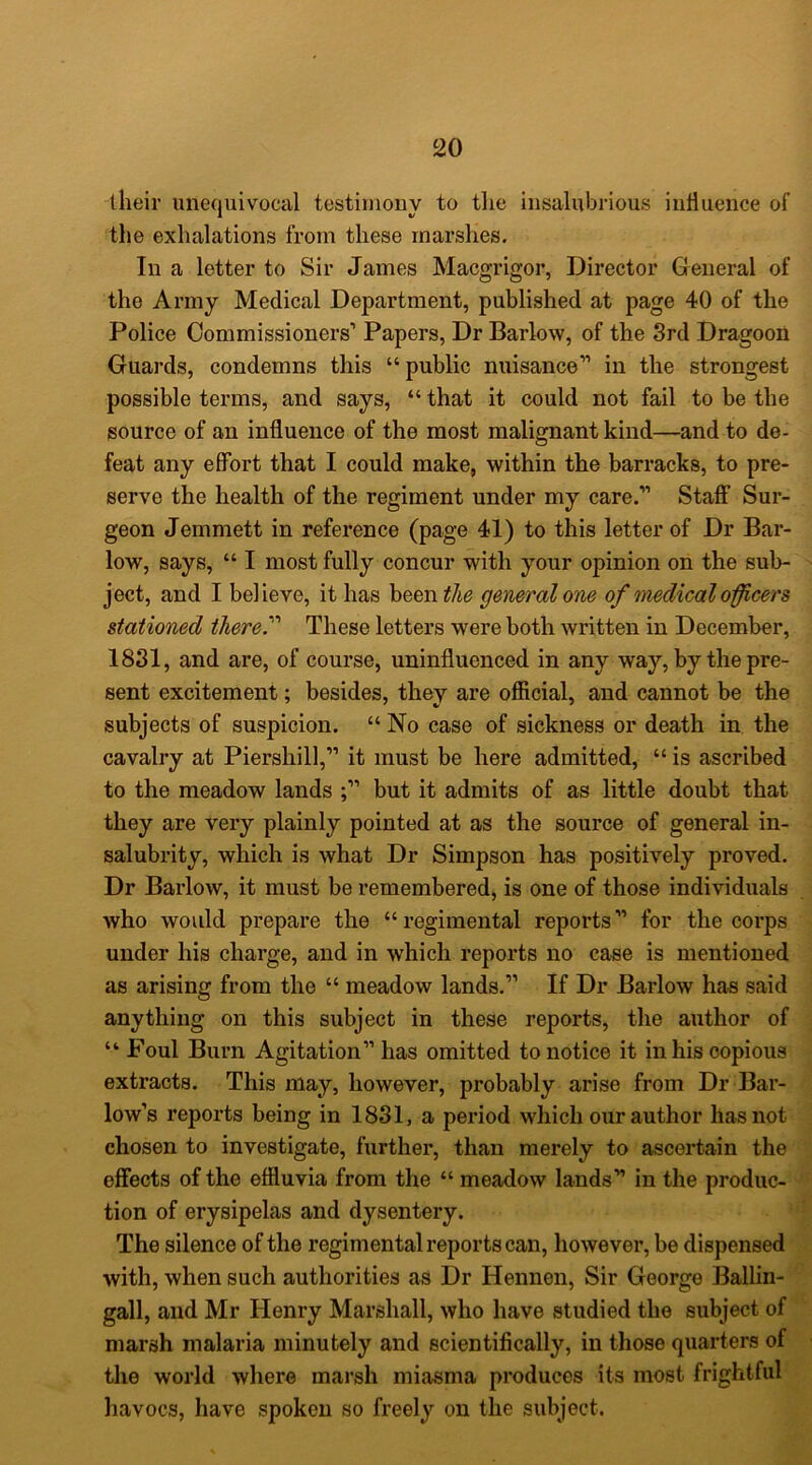 their unequivocal testimony to tlie insalubrious influence of the exhalations from these marshes. In a letter to Sir James Macgrigor, Director General of the Army Medical Department, published at page 40 of the Police Commissioners’ Papers, Dr Barlow, of the 3rd Dragoon Guards, condemns this “ public nuisance” in the strongest possible terms, and says, “ that it could not fail to be the source of an influence of the most malignant kind—and to de- feat any effort that I could make, within the barracks, to pre- serve the health of the regiment under my care.” Staff Sur- geon Jemmett in reference (page 41) to this letter of Dr Bar- low, says, “ I most fully concur with your opinion on the sub- ject, and I believe, it has h^entlie general one of tnedicalofficers stationed there.'’' These letters were both written in December, 1831, and are, of course, uninfluenced in any way, by the pre- sent excitement; besides, they are official, and cannot be the subjects of suspicion. “ No case of sickness or death in the cavalry at Piershill,” it must be here admitted, “ is ascribed to the meadow lands but it admits of as little doubt that they are very plainly pointed at as the source of general in- salubrity, which is what Dr Simpson has positively proved. Dr Barlow, it must be remembered, is one of those individuals who would prepare the “regimental reports” for the corps under his charge, and in which reports no case is mentioned as arising from the “ meadow lands.” If Dr Barlow has said anything on this subject in these reports, the author of “ Foul Burn Agitation” has omitted to notice it in his copious extracts. This may, however, probably arise from Dr Bar- low’s reports being in 1831, a period which our author has not chosen to investigate, further, than merely to ascertain the effects of the effluvia from the “ meadow lands” in the produc- tion of erysipelas and dysentery. The silence of the regimental reports can, however, be dispensed with, when such authorities as Dr Hennen, Sir George Ballin- gall, and Mr Henry Marshall, who have studied the subject of marsh malaria minutely and scientifically, in those quarters of the world where marsh miasma produces its most frightful havocs, have spoken so freely on the subject.