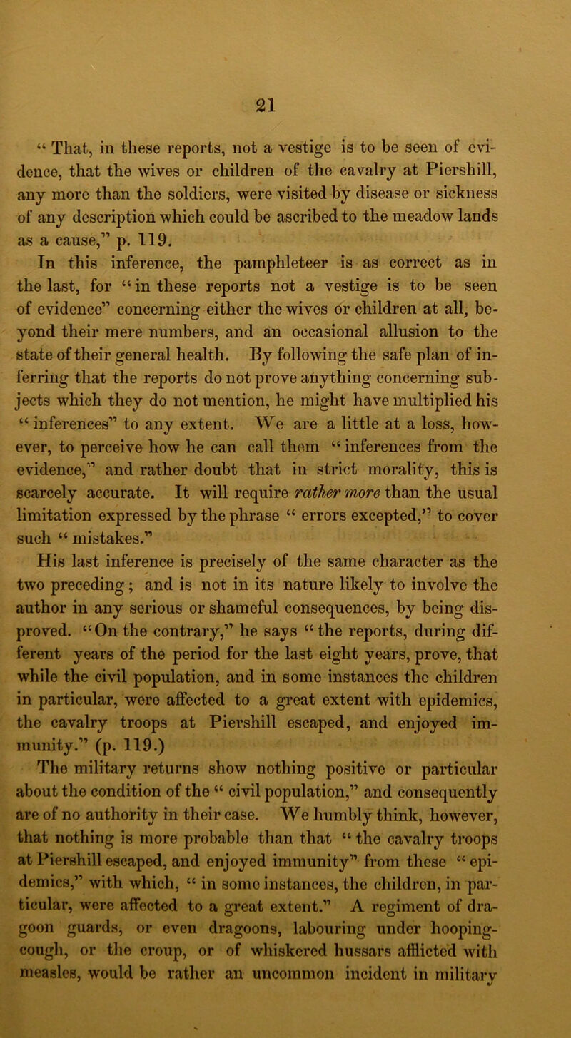 “ That, in these reports, not a vestige is to be seen of evi- dence, that the wives or children of the cavalry at Piershill, any more than the soldiers, were visited by disease or sickness of any description which could be ascribed to the meadow lands as a cause,” p. 119. In this inference, the pamphleteer is as correct as in the last, for “ in these reports not a vestige is to be seen of evidence” concerning either the wives or children at all, be- yond their mere numbers, and an occasional allusion to the state of their general health. By following the safe plan of in- ferring that the reports do not prove anything concerning sub- jects which they do not mention, he might have multiplied his “ inferences” to any extent. We are a little at a loss, how- ever, to perceive how he can call th<^m “ inferences from the evidence,” and rather doubt that in strict morality, this is scarcely accurate. It will require rather more than the usual limitation expressed by the phrase “ errors excepted,” to cover such “ mistakes.” His last inference is precisely of the same character as the two preceding; and is not in its nature likely to involve the author in any serious or shameful consequences, by being dis- proved. “On the contrary,” he says “the reports, during dif- ferent years of the period for the last eight years, prove, that while the civil population, and in some instances the children in particular, were affected to a great extent with epidemics, the cavalry troops at Piershill escaped, and enjoyed im- munity.” (p. 119.) The military returns show nothing positive or particular about the condition of the “ civil population,” and consequently are of no authority in their case. We humbly think, however, that nothing is more probable than that “ the cavalry ti*oops at Piershill escaped, and enjoyed immunity” from these “epi- demics,” with which, “ in some instances, the children, in par- ticular, were affected to a great extent.” A regiment of dra- goon guards, or even dragoons, labouring under hooping- cough, or the croup, or of whiskered hussars afflicted with measles, would be rather an uncommon incident in military