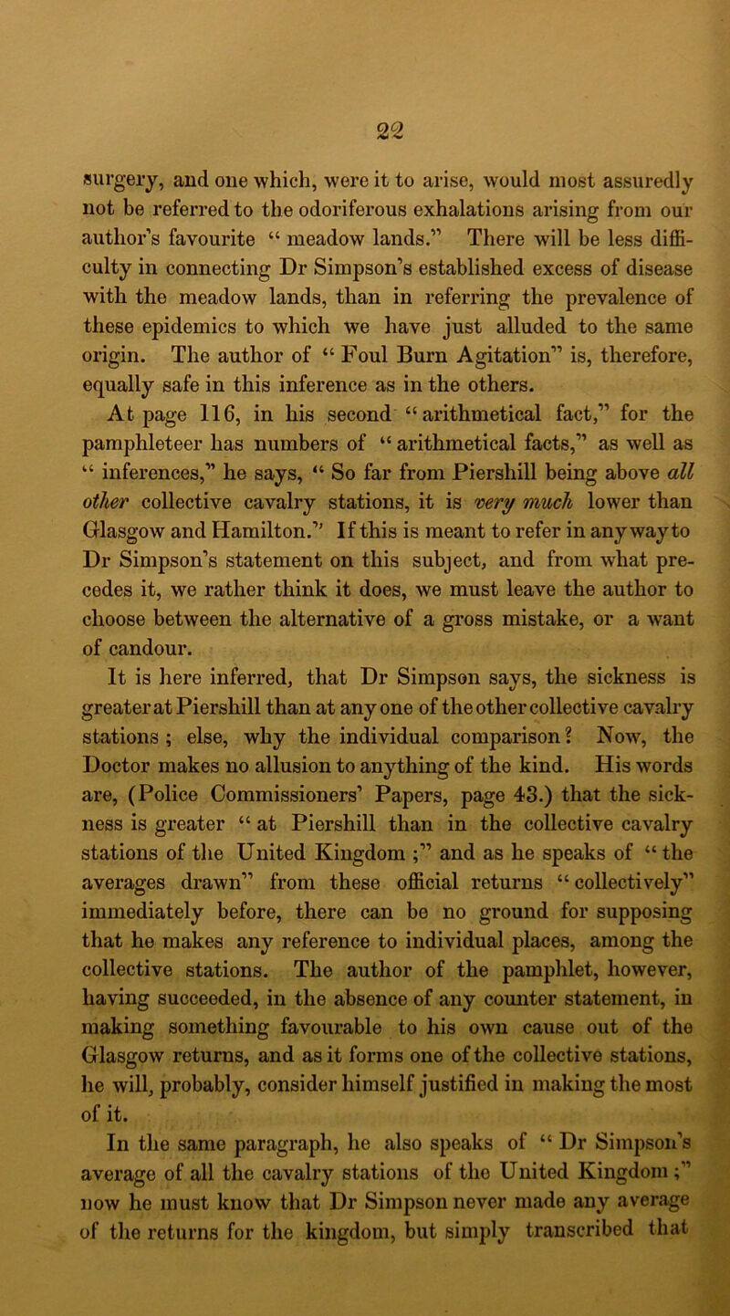 surgeiy, and one whicli, were it to arise, would most assuredly not be referred to the odoriferous exhalations arising from our author’s favourite “ meadow lands.” There will be less diffi- culty in connecting Dr Simpson’s established excess of disease with the meadow lands, than in referring the prevalence of these epidemics to which we have just alluded to the same origin. The author of “ Foul Burn Agitation” is, therefore, equally safe in this inference as in the others. At page 116, in his second “ arithmetical fact,” for the pamphleteer has numbers of “ arithmetical facts,” as well as “ inferences,” he says, “ So far from Piershill being above all other collective cavalry stations, it is mry much lower than Glasgow and Hamilton.’' If this is meant to refer in any way to Dr Simpson’s statement on this subject, and from what pre- cedes it, we rather think it does, we must leave the author to choose between the alternative of a gross mistake, or a want of candour. It is here inferred, that Dr Simpson says, the sickness is greater at Piershill than at anyone of the other collective cavalry stations ; else, why the individual comparison \ Now, the Doctor makes no allusion to anything of the kind. His words are, (Police Commissioners’ Papers, page 43.) that the sick- ness is greater “ at Piershill than in the collective cavalry stations of the United Kingdom and as he speaks of “ the averages drawn” from these official returns “ collectively” immediately before, there can be no ground for supposing that he makes any reference to individual places, among the collective stations. The author of the pamphlet, however, having succeeded, in the absence of any counter statement, in making something favourable to his own cause out of the Glasgow returns, and as it forms one of the collective stations, he will, probably, consider himself justified in making the most of it. In the same paragraph, he also speaks of “Dr Simpson’s average of all the cavalry stations of the United Kingdom now he must know that Dr Simpson never made any average of the returns for the kingdom, but simply transcribed that