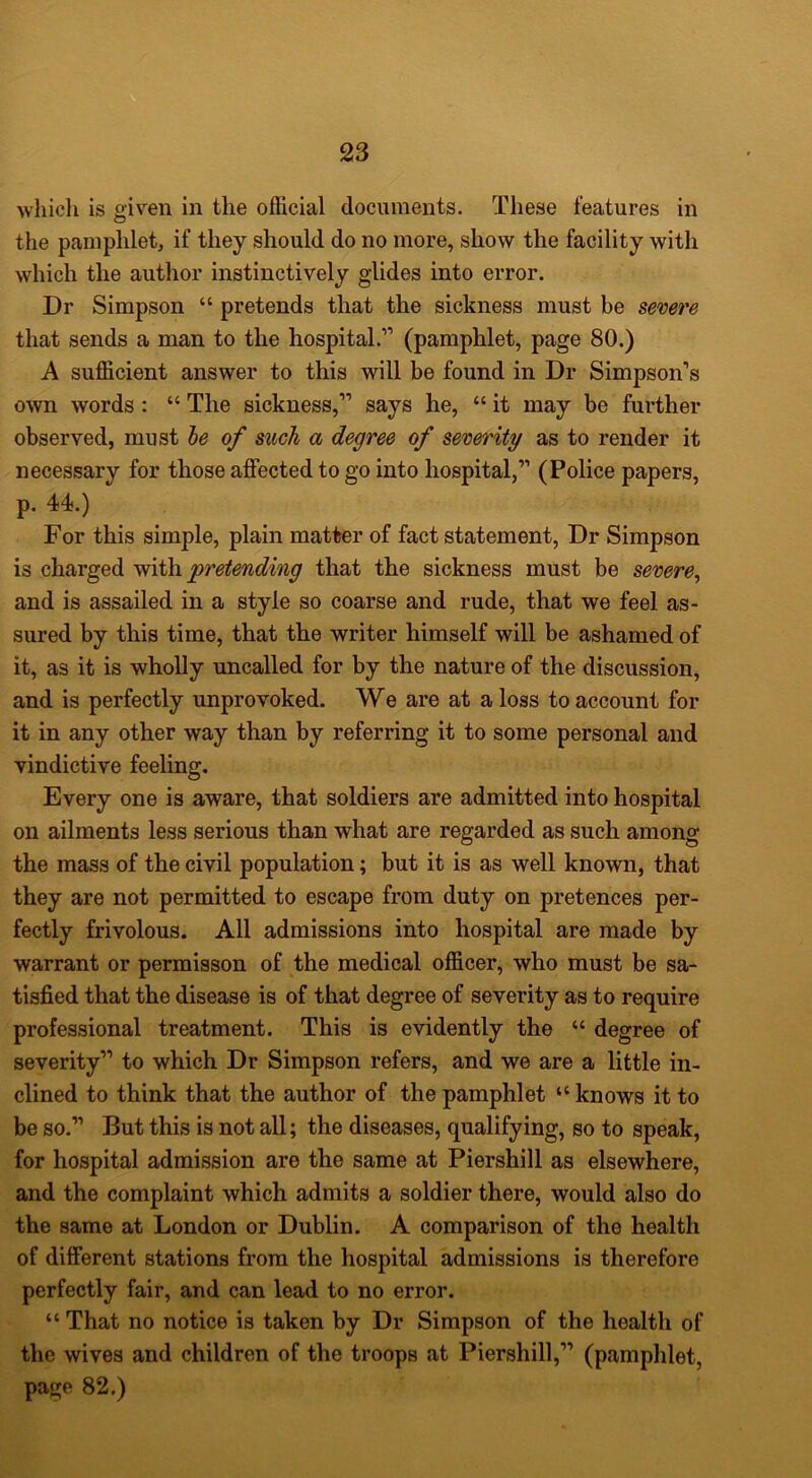 whicli is given in the official documents. These features in the pamphlet, if they should do no more, show the facility with which the author instinctively glides into error. Dr Simpson “ pretends that the sickness must be severe that sends a man to the hospital.” (pamphlet, page 80.) A sufficient answer to this will be found in Dr Simpson’s own words : “ The sickness,” says he, “ it may be further observed, must de of such a degree of severity as to render it necessary for those affected to go into hospital,” (Police papers, p. 44.) For this simple, plain matter of fact statement. Dr Simpson is charged pretending that the sickness must be severe^ and is assailed in a style so coarse and rude, that we feel as- sured by this time, that the writer himself will be ashamed of it, as it is wholly uncalled for by the nature of the discussion, and is perfectly unprovoked. We are at a loss to account for it in any other way than by referring it to some personal and vindictive feeling. Every one is aware, that soldiers are admitted into hospital on ailments less serious than what are regarded as such among the mass of the civil population; but it is as well known, that they are not permitted to escape from duty on pretences per- fectly frivolous. All admissions into hospital are made by warrant or permisson of the medical officer, who must be sa- tisfied that the disease is of that degree of severity as to require professional treatment. This is evidently the “ degree of severity” to which Dr Simpson refers, and we are a little in- clined to think that the author of the pamphlet “ knows it to be so.” But this is not all; the diseases, qualifying, so to speak, for hospital admission are the same at Piershill as elsewhere, and the complaint which admits a soldier there, would also do the same at London or Dublin. A comparison of the health of different stations from the hospital admissions is therefore perfectly fair, and can lead to no error. “ That no notice is taken by Dr Simpson of the health of the wives and children of the troops at Piershill,” (pamphlet, page 82.)