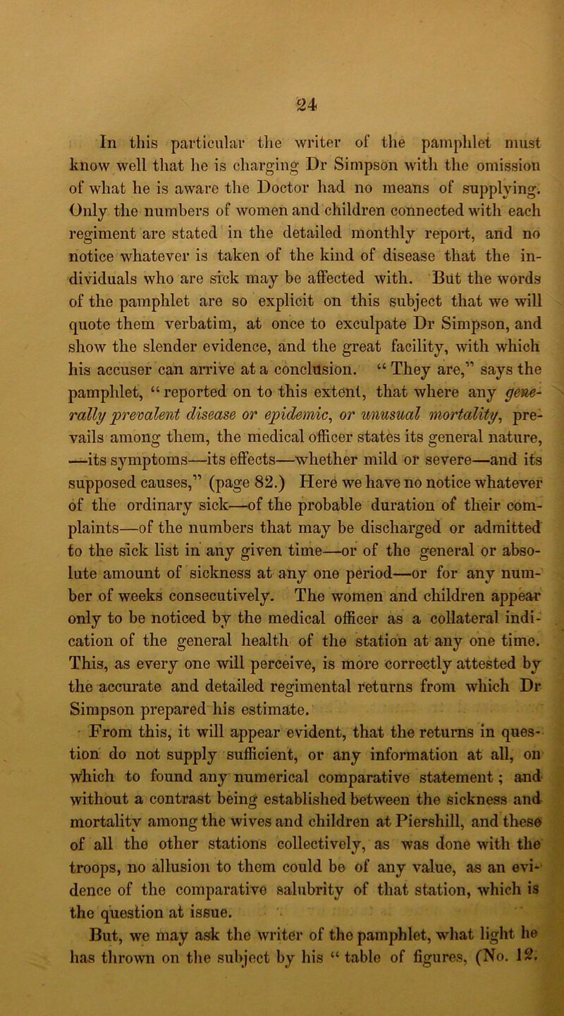In this particular the writer of the pamphlet must know well that he is charging Dr Simpson with the omission of what he is aware the Doctor had no means of supplying. Only the numbers of women and children connected with each regiment are stated in the detailed monthly report, and no notice whatever is taken of the kind of disease that the in- dividuals who are sick may be affected with. Blit the words of the pamphlet are so explicit on this subject that we will ^ quote them verbatim, at once to exculpate Dr Simpson, and show the slender evidence, and the great facility, with which his accuser can arrive at a conclusion. “ They are,” says the pamphlet, “ reported on to this extent, that where any N rally prevalent disease or epidemic^ or unusual mortality^ pre- ; vails among them, the medical officer states its general nature, j —its symptoms—its effects—whether mild or severe—and its ^ supposed causes,” (page 82.) Here we have no notice whatever of the ordinary sick—of the probable duration of their com- j plaints—of the numbers that may be discharged or admitted ^ to the sick list in any given time—or of the general or abso- ^ lute amount of sickness at any one period—or for any num- ber of weeks consecutively. The women and children appear only to be noticed by the medical officer as a collateral indi- . cation of the general health of the station at any one time. ' This, as every one will perceive, is more correctly attested by the accurate and detailed regimental returns from which Dr Simpson prepared his estimate. I From this, it will appear evident, that the returns in ques- 1 tion do not supply sufficient, or any information at all, on which to found any numerical comparative statement; and | without a contrast being established between the sickness and P mortality among the wives and children at Piershill, and these of all the other stations collectively, as was done with the ^ troops, no allusion to them could be of any value, as an evi- dence of the comparative salubrity of that station, which is the question at issue. But, we may ask the writer of the pamphlet, what light he has thrown on the subject by his “ table of figures, (No. 12.