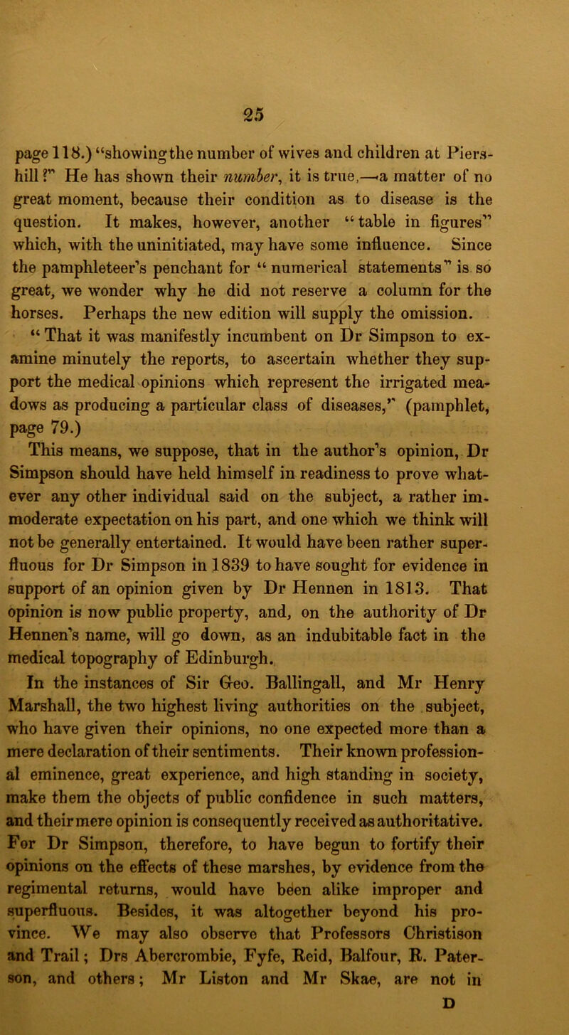 page 118.) “showiiigthe number of wives and children at Piers- hilir He has shown their number^ it is true,—«a matter of no great moment, because their condition as to disease is the question. It makes, however, another “table in figures'’ which, with the uninitiated, may have some influence. Since the pamphleteer’s penchant for “ numerical statements” is so great, we wonder why he did not reserve a column for the horses. Perhaps the new edition will supply the omission. “ That it was manifestly Incumbent on Dr Simpson to ex- amine minutely the reports, to ascertain whether they sup- port the medical opinions which represent the irrigated mea- dows as producing a particular class of diseases,*' (pamphlet, page 79.) This means, we suppose, that in the author’s opinion. Dr Simpson should have held himself in readiness to prove what- ever any other individual said on the subject, a rather im- moderate expectation on his part, and one which we think will not be generally entertained. It would have been rather super- fluous for Dr Simpson in 1889 to have sought for evidence in support of an opinion given by Dr Hennen in 1818. That opinion is now public property, and, on the authority of Dr Hennen’s name, will go down, as an indubitable fact in the medical topography of Edinburgh. In the instances of Sir Greo. Ballingall, and Mr Henry Marshall, the two highest living authorities on the subject, who have given their opinions, no one expected more than a mere declaration of their sentiments. Their known profession- al eminence, great experience, and high standing in society, make them the objects of public confidence in such matters, and their mere opinion is consequently received as authoritative. For Dr Simpson, therefore, to have begun to fortify their opinions on the effects of these marshes, by evidence from the regimental returns, would have belen alike improper and superfluous. Besides, it was altogether beyond his pro- vince. We may also observe that Professors Christison and Trail; Drs Abercrombie, Fyfe, Reid, Balfour, R. Pater- son, and others; Mr Liston and Mr Skae, are not in D