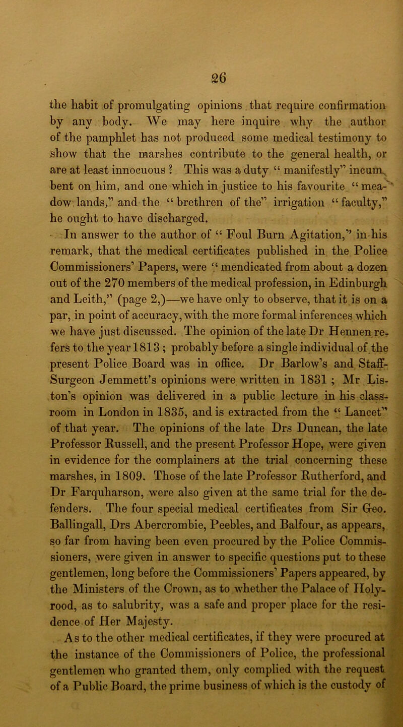 the habit of promulgating opinions that require confirmation by any body. We may here inquire why the author of the pamphlet has not produced some medical testimony to show that the marshes contribute to the general health, or are at least innocuous ? This was a duty “ manifestly” incumu, bent on him, and one which in justice to his favourite “ mea-‘ dow, lands,” and the “brethren of the” irrigation “faculty,” he ought to have discharged. In answer to the author of “ Foul Burn Agitation,” in his remark, that the medical certificates published in the Police Commissioners’ Papers, were “ mendicated from about a dozen out of the 270 members of the medical profession, in Edinburgh and Leith,” (page 2,)—we have only to observe, that it is on a par, in point of accuracy , with the more formal inferences which we have just discussed. The opinion of the late Dr Hennen re- fers to the year 1818; probably before a single individual of.the present Police Board was in ofiice. Dr Barlow’s and Staff- Surgeon Jemmett’s opinions were written in 1831 ; Mr Lis- ton’s opinion was delivered in a public lecture in his class- room in London in 1835, and is extracted from the “ Lancet” of that year. The opinions of the late Drs Duncan, the late Professor Russell, and the present Professor Hope, were given in evidence for the complainers at the trial concerning these marshes, in 1809. Those of the late Professor Rutherford, and Dr Farquharson, were also given at the same trial for the de- fenders. The four special medical certificates from Sir Geo. Ballingall, Drs Abercrombie, Peebles, and Balfour, as appears, so far from having been even procured by the Police Commis- sioners, were given in answer to specific questions put to these gentlemen, long before the Commissioners’ Papers appeared, by the Ministers of the Crown, as to whether the Palace of Holy- rood, as to salubrity, was a safe and proper place for the resi- dence of Her Majesty. As to the other medical certificates, if they were procured at the instance of the Commissioners of Police, the professional . gentlemen who granted them, only complied with the request of a Public Board, the prime business of which is the custody of \