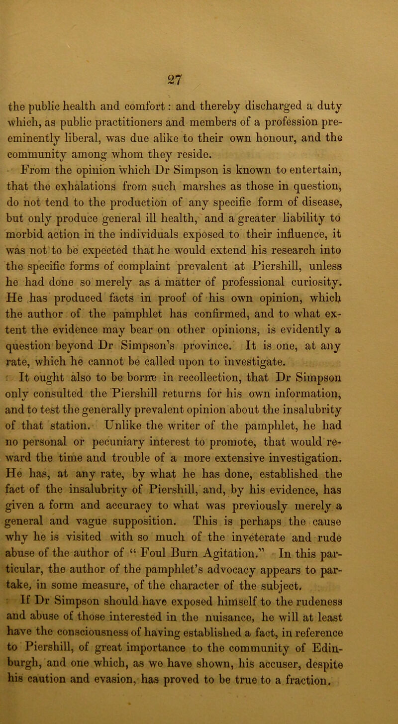 the public health and comfort: and thereby discharged a duty which, as public practitioners and members of a profession pre- eminently liberal, was due alike to their own honour, and the community among whom they reside. From the opinion which Dr Simpson is known to entertain, that the exhalations from such marshes as those in question, do not tend to the production of any specific form of disease, but only produce general ill health, and a greater liability to morbid action in the individuals exposed to their influence, it was not to be expected that he would extend his research into the specific forms of complaint prevalent at Piershill, unless he had done so merely as a matter of professional curiosity. He has produced facts in proof of his own opinion, which the author of the pamphlet has confirmed, and to what ex- tent the evidence may bear on other opinions, is evidently a question beyond Dr Simpson’s province. It is one, at any rate, which he cannot be called upon to investigate. : It ought also to be borne in recollection, that Dr Simpson only consulted the Piershill returns for his own information, and to test the generally prevalent opinion about the insalubrity of that station. Unlike the writer of the pamphlet, he had no personal or pecuniary interest to promote, that would re- ward the time and trouble of a more extensive investigation. He has, at any rate, by what he has done, established the fact of the insalubrity of Piershill, and, by his evidence, has given a form and accuracy to what was previously merely a general and vague supposition. This is perhaps the cause why he is visited with so much of the inveterate and rude abuse of the author of “ Foul Burn Agitation.” ■ In this par- ticular, the author of the pamphlet’s advocacy appears to par- take, in some measure, of the character of the subject. If Dr Simpson should have exposed himself to the rudeness and abuse of those interested in the nuisance, he will at least have the consciousness of having established a fact, in reference to Piershill, of great importance to the community of Edin- burgh, and one which, as we have shown, his accuser, despite his caution and evasion, has proved to be true to a fraction.