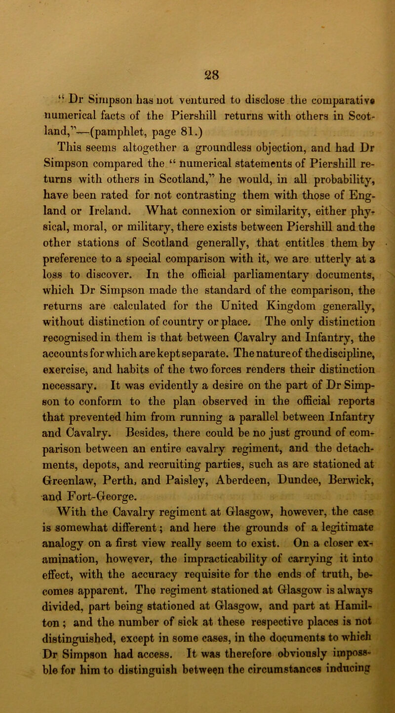 “ Dr Simpson Las not ventured to disclose the comparativ® numerical facts of the Piershill returns with others in Scot- land,”-^—(pamphlet, page 81.) This seems altogether a groundless objection, and had Dr Simpson compared the “ numerical statements of Piershill re- turns with others in Scotland,” he would, in all probability, have been rated for not contrasting them with those of Eng- land or Ireland. What connexion or similarity, either phy- sical, moral, or military, there exists between Piershill and the other stations of Scotland generally, that entitles them by preference to a special comparison with it, we are utterly at a loss to discover. In the official parliamentary documents, which Dr Simpson made the standard of the comparison, the returns are calculated for the United Kingdom generally, without distinction of country or place. The only distinction recognised in them is that between Cavalry and Infantry, the accounts for which are kept separate. The nature of the discipline, exercise, and habits of the two forces renders their distinction necessary. It was evidently a desire on the part of Dr Simp- son to conform to the plan observed in the official reports that prevented him from running a parallel between Infantry and Cavalry. Besides, there could be no just ground of com- parison between an entire cavalry regiment, and the detach- ments, depots, and recruiting parties, such as are stationed at Greenlaw, Perth, and Paisley, Aberdeen, Dundee, Berwick, and Fort-George. With the Cavalry regiment at Glasgow, however, the case is somewhat different; and here the grounds of a legitimate analogy on a first view really seem to exist. On a closer ex- amination, however, the impracticability of carrying it into effect, with the accuracy requisite for the ends of truth, be- comes apparent. The regiment stationed at Glasgow is always divided, part being stationed at Glasgow, and part at Hamil- ton ; and the number of sick at these respective places is not distinguished, except in some cases, in the documents to which Dr Simpson had access. It was therefore obviously imposs- ble for him to distinguish between the circumstances inducing
