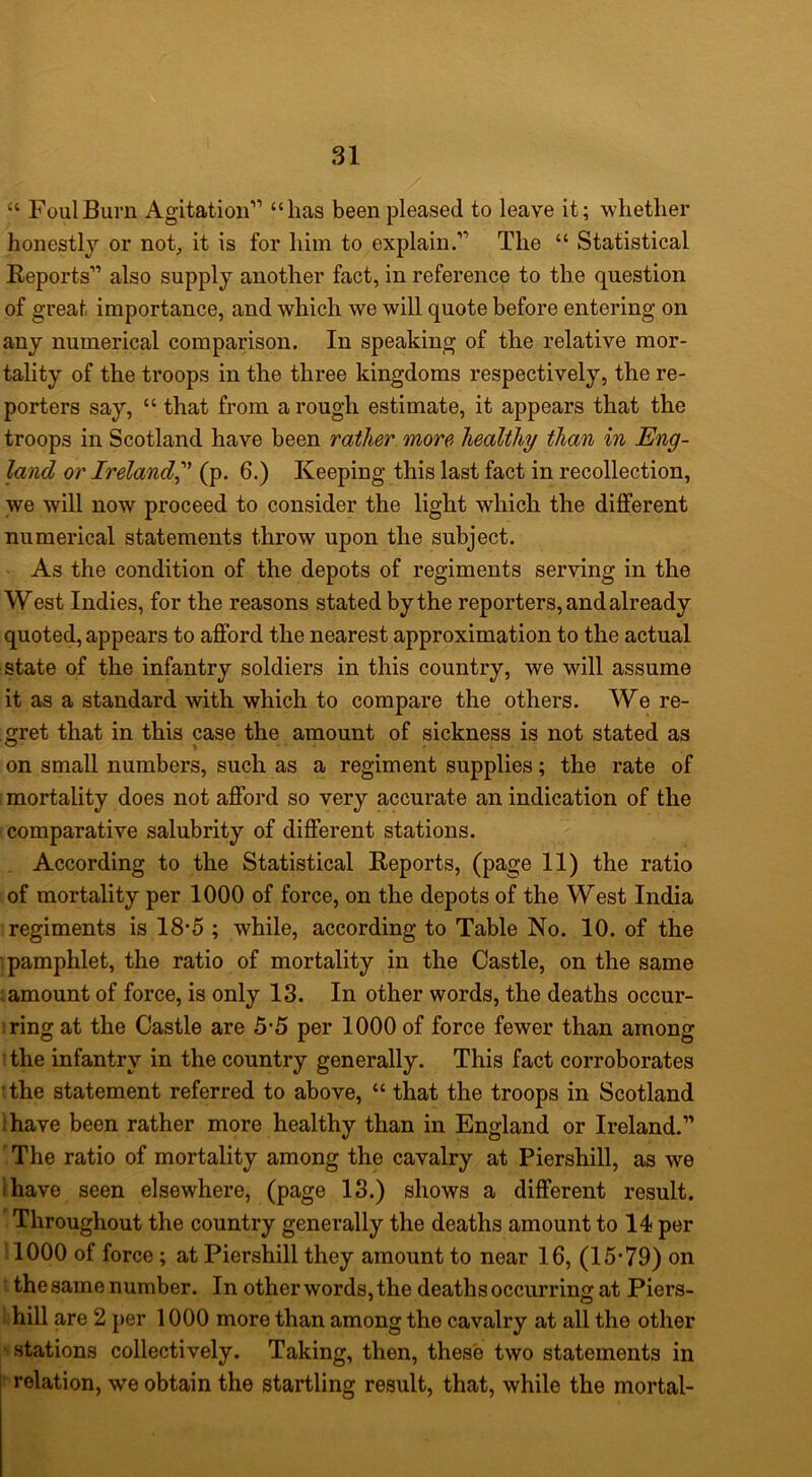 “ Foul Burn Agitation” “has been pleased to leave it; whether honestly or not, it is for him to explain.” The “ Statistical Reports” also supply another fact, in reference to the question of great importance, and which we will quote before entering on any numerical comparison. In speaking of the relative mor- tality of the troops in the three kingdoms respectively, the re- porters say, “ that from a rough estimate, it appears that the troops in Scotland have been rather more healthy than in Eng- land or Ireland^' (p. 6.) Keeping this last fact in recollection, we will now proceed to consider the light which the different numerical statements throw upon the subject. As the condition of the depots of regiments serving in the West Indies, for the reasons stated by the reporters, and already quoted, appears to afford the nearest approximation to the actual state of the infantry soldiers in this country, we will assume it as a standard with which to compare the others. We re- gret that in this case the amount of sickness is not stated as on small numbers, such as a regiment supplies; the rate of i mortality does not afford so very accurate an indication of the comparative salubrity of different stations. According to the Statistical Reports, (page 11) the ratio of mortality per 1000 of force, on the depots of the West India regiments is 18-5 ; while, according to Table No. 10. of the ; pamphlet, the ratio of mortality in the Castle, on the same ; amount of force, is only 13. In other words, the deaths occur- iring at the Castle are 5*5 per 1000 of force fewer than among ! the infantry in the country generally. This fact corroborates tthe statement referred to above, “ that the troops in Scotland I have been rather more healthy than in England or Ireland.” ' The ratio of mortality among the cavalry at Piershill, as we I have seen elsewhere, (page 13.) shows a different result. 'Throughout the country generally the deaths amount to 14 per ! 1000 of force ; at Piershill they amount to near 16, (15-79) on ’ thesame number. In other words, the deaths occurring at Piers- Lhill are 2 per 1000 more than among the cavalry at all the other A stations collectively. Taking, then, these two statements in  relation, we obtain the startling result, that, while the mortal-