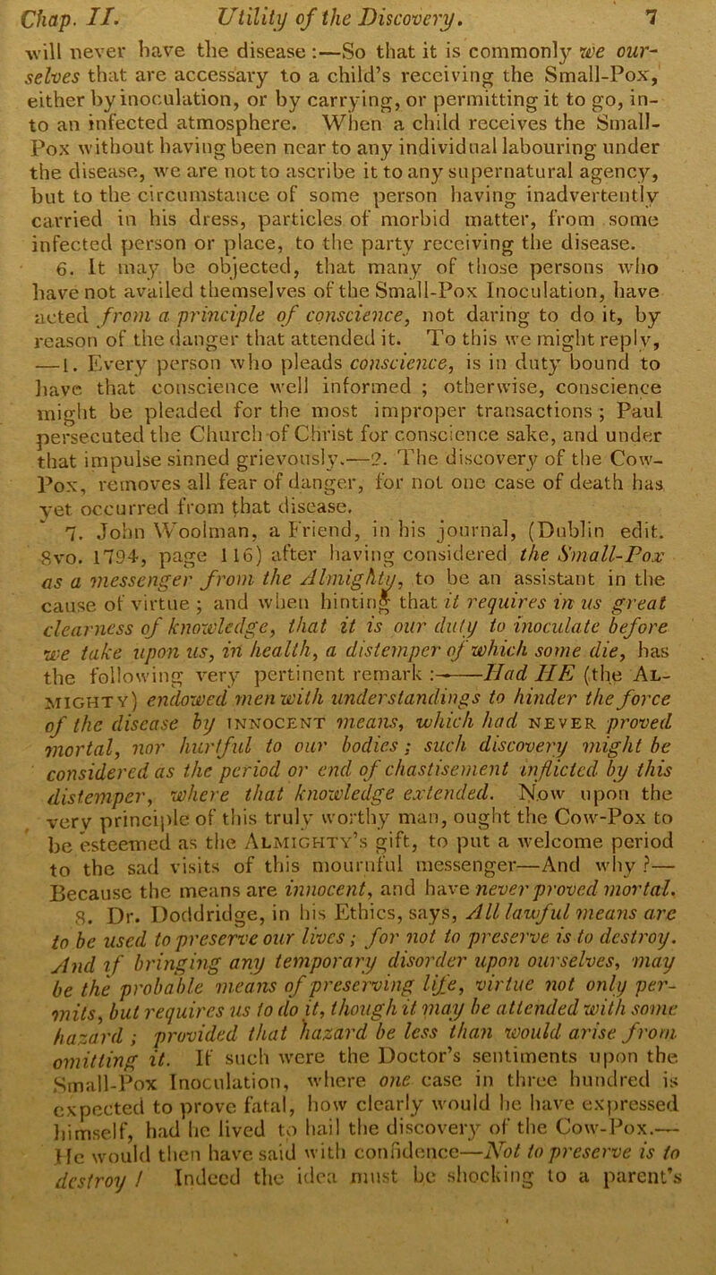 will never have the disease :—So that it is commonly we our- selves that are accessary to a child’s receiving the Small-Pox, either by inoculation, or by carrying, or permitting it to go, in- to an infected atmosphere. When a child receives the Small- Pox without having been near to any individual labouring under the disease, we are not to ascribe it to any supernatural agency, but to the circumstance of some person having inadvertently carried in his dress, particles of morbid matter, from some infected person or place, to the party receiving the disease. 6. It may be objected, that many of those persons who have not availed themselves of the Small-Pox Inoculation, have acted from a principle of conscience, not daring to do it, by reason of the danger that attended it. To this we might reply, — 1. Every person who pleads conscience, is in duty bound to have that conscience well informed ; otherwise, conscience might be pleaded for the most improper transactions ; Paul persecuted the Church of Christ for conscience sake, and under that impulse sinned grievously.—2. The discovery of the Cow- Pox, removes all fear of danger, for not one case of death has yet occurred from that disease. 7. John Woolman, a Friend, in his journal, (Dublin edit. 8vo. 1794, page 116) after having considered the Small-Pox as a messenger from the Almighty, to be an assistant in the cause of virtue ; and when hinting that it requires in us great clearness of knowledge, that it is our duty to inoculate before we take upon us, in health, a distemper of which some die, has the following very pertinent remark : Had HE (the Al- mighty) endowed men with understandings to hinder the force of the disease by innocent means, which had never proved mortal, nor hurtful to our bodies : such discovery might be considered as the period or end of chastisement inflicted by this distemper, where that knowledge extended. Now upon the verv principle of this truly worthy man, ought the Cow-Pox to be esteemed as the Almighty’s gift, to put a welcome period to the sad visits of this mournful messenger—And why ?— Because the means are innocent, and have never proved'mortal. 8. Dr. Doddridge, in his Ethics, says, All lawful means arc to be used to preserve our lives; for not to preserve is to destroy. And if bringing any temporary disorder upon ourselves, may be the probable means of preserving life, virtue not only per- mits, but requires us to doit, though it may be attended with some hazard; provided that hazard be less than would arise from omitting it. If such were the Doctor’s sentiments upon the Small-Pox Inoculation, where one case in three hundred is expected to prove fatal, how clearly would he have expressed himself, had lie lived to hail the discoveiy of the Cow-Pox.—- He would then have said with confidence—Not to preserve is to destroy / Indeed the idea must be shocking to a parent’s