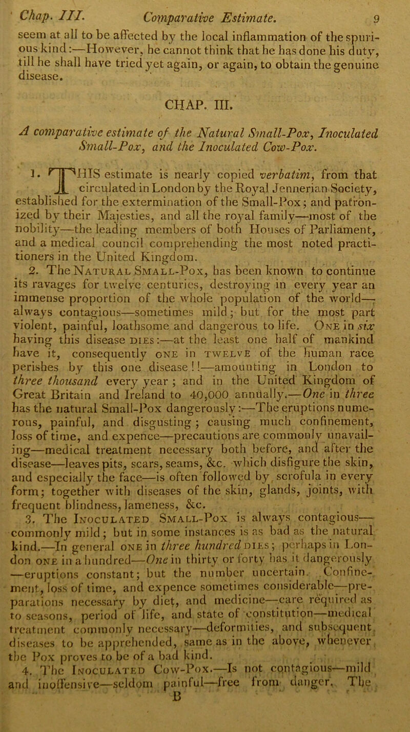 seem at all to be affected by the local inflammation of the spuri- ous kind:—However, he cannot think that he has done his duty, till he shall have tried yet again, or again, to obtain the genuine disease. CHAP. III. A comparative estimate of the Natural Small-Pox, Inoculated Small-Pox, and the Inoculated Cow-Pox. 3. r jj 'Ml IS estimate is nearly copied verbatim, from that Jl circulated in London by the Royal Jennerian Society, established for the extermination of the Small-Pox; and patron- ized by their Majesties, and all the royal family—most of the nobility—the leading members of both Houses of Parliament, and a medical council comprehending the most noted practi- tioners in the United Kingdom. 2. The Natural Small-Pox, has been known to continue its ravages for twelve centuries, destroying in every year an immense proportion of the whole population of the world—- always contagious—sometimes mild; but for the most part violent, painful, loathsome and dangerous to life. One in six having this disease dies :—at the least one half of mankind have it, consequently one in twelve of the human race perishes by this one disease!!—amounting in London to three thousand every year ; and in the United Kingdom of Great Britain and Ireland to 40,000 annually.—One in three has the natural Small-Pox dangerously:—Tfle eruptions nume- rous, painful, and disgusting; causing much confinement, loss of time, and expence—precautions are commonly unavail- ing—medical treatment necessary both before, and alter the disease—leaves pits, scars, seams, See. which disfigure the skin, and especially the face—is often followed by scrofula in every form; together with diseases of the skin, glands, joints, with frequent blindness, lameness, &c. 3. The Inoculated Small-Pox is always contagious— commonly mild ; but in some instances is as bad as the natural kind.—In general one in three hundred dies-, perhaps in Lon- don one in a hundred—One in thirty or forty has it dangerously —eruptions constant; but the number uncertain Confine- ment, loss of time, and ex pence sometimes considerable—pre- parations necessary by diet, and medicine—care required as to seasons, period’ of life, and state of constitution—medical treatment commonly necessary—deformities, and subsequent diseases to be apprehended, same as in the above, whenever the Pox proves to be of a bad kind. 4. The Inoculated Cow-Pox.—Is not contagious—mild and inoffensive—seldom painful—free from danger. The B