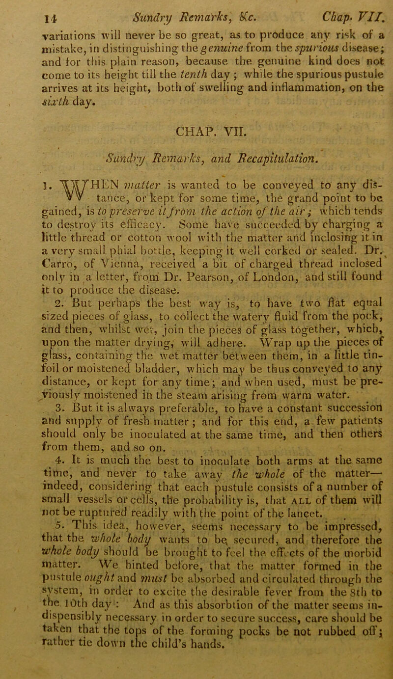 variations will never be so great, as to produce any risk of a mistake, in distinguishing thegenuine from the spurious disease; and for this plain reason, because the genuine kind does not come to its height till the tenth day ; while the spurious pustule arrives at its height, both of swelling and inflammation, on the sixth day. CHAP. VII. Sundry Remarks, and Recapitulation. 1. ^V THEN matter is wanted to be conveyed to any dis- v v tance, or kept for some time, the grand point to be gained, is to preserve it from the action of the air; which tends to destroy its efficacy. Some have succeeded by charging a little thread or cotton wool with the matter and inclosing it in a very small phial bottle, keeping it well corked or sealed. Dr. Carro, of Vienna, received a bit of charged thread inclosed only in a letter, from Dr. Pearson, of London, and still found it to produce the disease. 2. But perhaps the best way is, to have two flat equal sized pieces of glass, to collect the watery fluid from the pock, and then, whilst wet, join the pieces of glass together, which, upon the matter drying, will adhere. Wrap up the pieces of glass, containing the wet matter between them, in a little tin- foil or moistened bladder, which may be thus conveyed to any distance, or kept for any time; and when used, must be pre- viously moistened in the steam arising from warm water. 3. But it is always preferable, to have a constant succession and supply of fresh matter; and for this end, a few patients should only be inoculated at the same time, and then others from them, and so on. 4. It is much the best to inoculate both arms at the same time, and never to take away the whole of the matter— indeed, considering that each pustule consists of a number of small vessels or cells, the probability is, that all of them will not be ruptured readily with the point of the lancet. 5. This idea, however, seems necessary to be impressed, that the whole body wants to be. secured, and therefore the whole body should be brought to feel the. effects of the morbid matter. We hinted before, that the matter formed in the pustule ought and must be absorbed and circulated through the system, in order to excite the desirable fever from the 8th to the 10th day : And as this absorbtion of the matter seems in- dispensibly necessary in order to secure success, care should be taken that the tops of the forming pocks be not rubbed off J rather tie down the child’s hands.