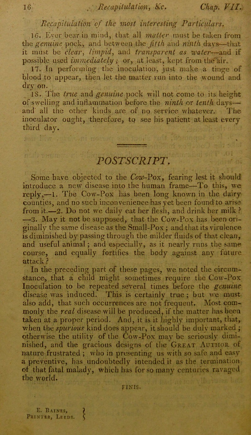 Recapitulation of the most interesting Particulars. 16. Ever bear in mind, that all matter must be taken from the genuine pock, and between the fifth and ninth davs—that it must be clear, limpid, and transparent as water—and if possible used immediately ; or, at least, kept from the'air. 17. In performing the inoculation, just make a tinge of blood to appear, then let the matter run into the wound and dry on. IS. The true and genuine pock will not come to its height of swelling and inflammation before the ninth or tenth days— and all the other kinds are of no service whatever. The inoculator ought, therefore, to see his patient at least every third day. \ • POSTSCRIPT. Some have objected to the Cow-Pox, fearing lest it should introduce a new disease into the human frame—To this, we reply,—1. The Cow-Pox has been long known in the dairy counties, and no such inconvenience has yet been found to arise from it.—2. Do not we daily eat her flesh, and drink her milk ? —3. May it not be supposed, that the Cow-Pox has been ori- ginally the same disease as the Small-Pox ; and that its virulence is diminished by passing through the milder fluids of that clean, and useful animal; and especially, as it nearly runs the same course, and equally fortifies the body against any future attack ? In the preceding part of these pages, we noted the circum- stance, that a child might sometimes require the Cow-Pox Inoculation to be repeated several times before tfie genuine disease was induced. This is certainly true ; but we must also add, that such occurrences are not frequent. Most com- monly the real disease will be produced, if the matter has been, taken at a proper period. And, it is it highly important, that, when the spurious kind does appear, it should be duly marked ; otherwise the utility of the Cow-Pox may be seriously dimi- nished, and the gracious designs of the Great Author of nature frustrated ; who in presenting us with so safe and easy a preventive, has undoubtedly intended it as the termination of that fatal malady, which has for so many centuries ravaged the world. finis. E. Baines, Printer, Leeds. 1