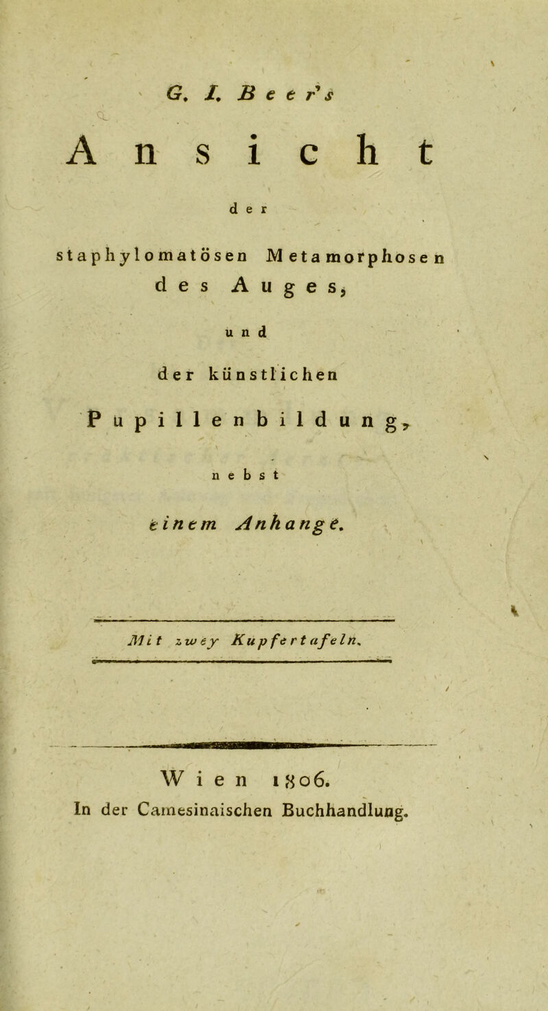 /, Heers Ansicht der staphylomatösen Metamorphosen des Auges* und der künstlichen Pupillenbildung, nebst einem Anhänge. * .. __ v Mi t zwey Kupfertafeln. Wien 1806. ln der Camesinaischen Buchhandlung.