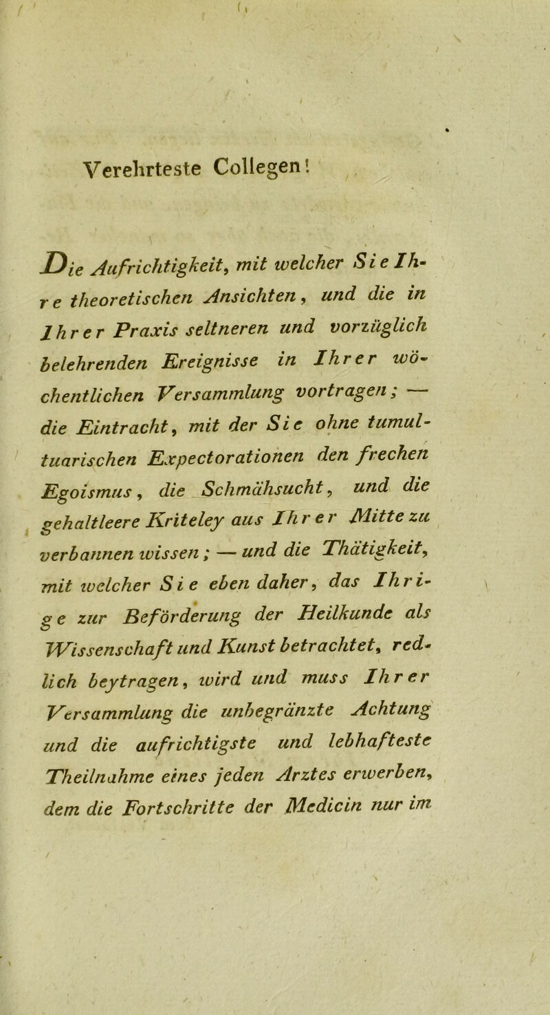 Verehrteste Collegen* Die Aufrichtigkeit, mit welcher Sie Ih- r e theoretischen Ansichten, und die in Ihrer Praxis seltneren und vorzüglich belehrenden Ereignisse in Ihrer tvö~ chentlichen Versammlung vortragen; * die Eintracht, mit der Sie ohne tumul- tuarischen Expectorationen den frechen Egoismus, die Schmähsucht 9 und die gehaltleere Kriteley aus Ihrer J\litte zu verbannen wissen ; — und die Thätigkeit? mit welcher Sie eben daher, das Ihri- ge zur Beförderung der Heilkunde als Wissenschaft und Kunst betrachtet, red- lich bey tragen, wird und muss Ihrer Versammlung die unbegränzte Achtung und die aufrichtigste und lebhafteste Theilnahme eines jeden Arztes erwerben, dem die Fortschritte der Die die in nur im