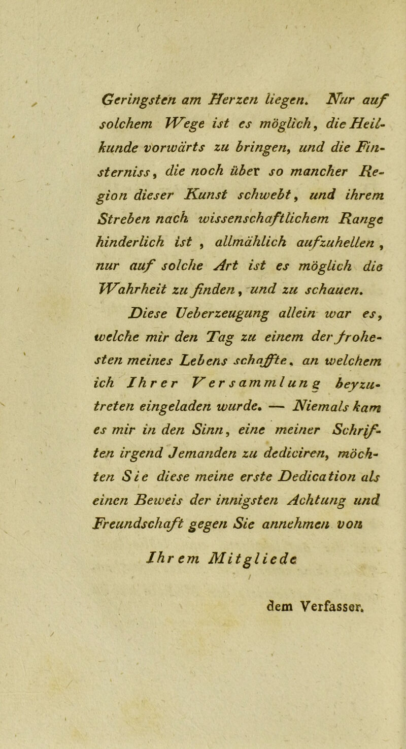 Geringsten am Herzen liegen. Nur auf solchem Wege ist es möglich, die Heil- kunde vorwärts zu bringen, und die Fin- sterniss , die noch über so mancher Re- gion dieser Kunst schwebt, und ihrem Streben nach wissenschaftlichem Range hinderlich ist , allmählich aufzuhellen , nur auf solche Art ist es möglich die TVahrheit zu finden, und zu schauen. Diese Ueberzeugung allein war es, welche mir den Tag zu einem der frohe- sten meines Lebens schaffte, an welchem ich Ihrer V er s am ml un g bey zu- treten eingeladen wurde• — Niemals kam es mir i?i den Sinn, eine meiner Schrif- ten irgend Jemanden zu dediciren, möch- ten Sie diese meine erste Dedication als einen Beweis der innigsten Achtung und Freundschaft gegen Sie annehmen von Ihrem Mit gl ie de dem Verfasser.