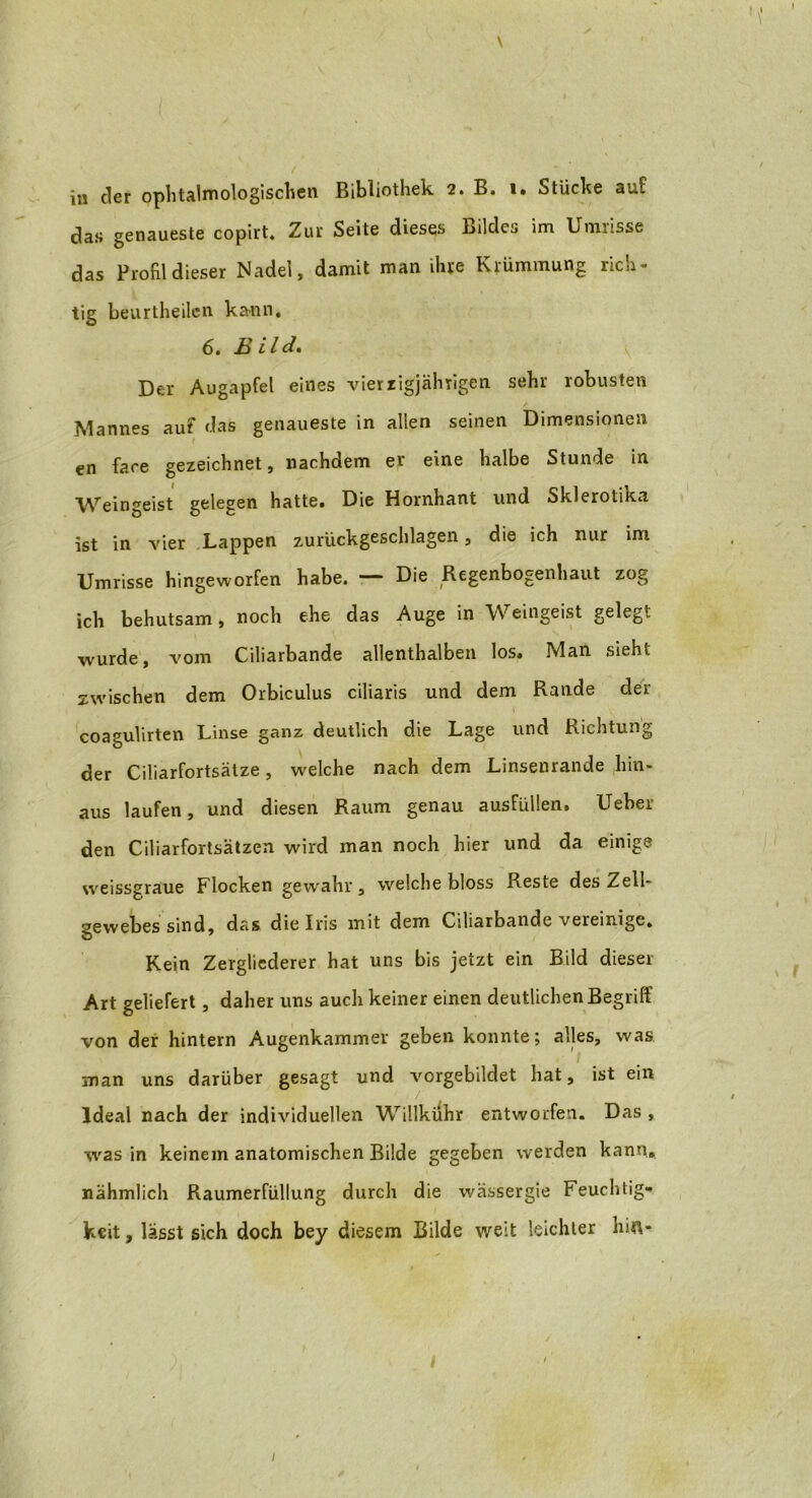 \ in der ophtalmologischen Bibliothek 2. B. 1. Stücke auf das genaueste copirt. Zur Seite dieses Bildes im Umrisse das Profil dieser Nadel, damit man ihre Krümmung rich- tig beurtheilen kann, 6. Bild. Der Augapfel eines vierzigjährigen sehr robusten Mannes auf das genaueste in allen seinen Dimensionen en face gezeichnet, nachdem er eine halbe Stunde in Weingeist gelegen hatte. Die Hornhant und Skierotika ist in vier Lappen zurückgeschlagen, die ich nur im Umrisse hingeworfen habe. — Die Regenbogenhaut zog ich behutsam, noch ehe das Auge in Weingeist gelegt wurde, vom Ciliarbande allenthalben los. Man sieht zwischen dem Orbiculus ciliaris und dem Rande der coagulirten Linse ganz deutlich die Lage und Richtung der Ciliarfortsätze, welche nach dem Linsenrande hin- aus laufen, und diesen Raum genau ausfüllen. Ueber den Ciliarfortsätzen wird man noch hier und da einige weissgraue Flocken gewahr, welche bloss Reste des Zell- gewebes sind, das die Iris mit dem Ciliarbande vereinige. Kein Zergliederer hat uns bis jetzt ein Bild dieser Art geliefert, daher uns auch keiner einen deutlichen Begriff von der hintern Augenkammer geben konnte; alles, was man uns darüber gesagt und vorgebildet hat, ist ein Ideal nach der individuellen Willkühr entworfen. Das , was in keinem anatomischen Bilde gegeben werden kann, nähmlich Raumerfüllung durch die wässergie Feuchtig- keit , lässt sich doch bey diesem Bilde weit leichter hift- 1