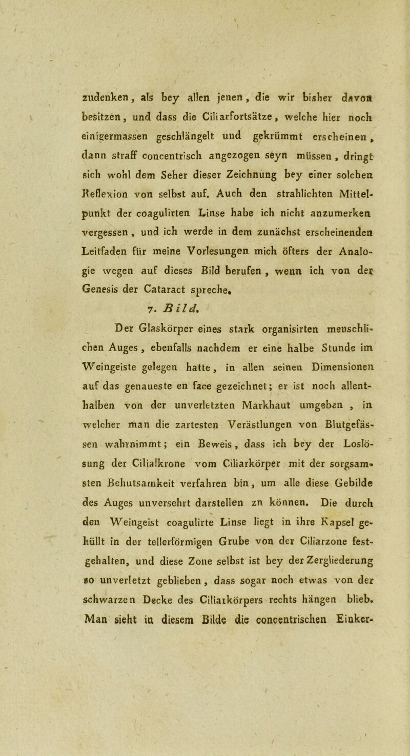 / zudenken, als bey allen jenen, die wir bisher davon besitzen, und dass die Ciliarfortsätze, welche hier noch einigermassen geschlängelt und gekrümmt erscheinen, dann straff concentrisch angezogen seyn müssen , dringt sich wohl dem Seher dieser Zeichnung bey einer solchen Reflexion von selbst auf. Auch den strahlichten Mittel- punkt der coagulirten Linse habe ich nicht anzumerken vergessen , und ich werde in dem zunächst erscheinenden Leitfaden für meine Vorlesungen mich öfters der Analo- gie wegen auf dieses Bild berufen , wenn ich von der Genesis der Cataract spreche, 7. Bild. Der Glaskörper eines stark organisirten menschli- chen Auges , ebenfalls nachdem er eine halbe Stunde im Weingeiste gelegen hatte, in allen seinen Dimensionen auf das genaueste en face gezeichnet; er ist noch allent- halben Von der unverletzten Markhaut umgeben , in welcher man die zartesten Verästlungen von Blutgefäs- sen wahrnimmt; ein Beweis, dass ich bey der Loslö- sung der Cilialkrone vom Ciliarkörper mit der sorgsam» sten Behutsamkeit verfahren bin, um alle diese Gebilde des Auges unversehrt darstellen zn können. Die durch den Weingeist coagulirte Linse liegt in ihre Kapsel ge- hüllt in der tellerförmigen Grube von der Ciliarzone fest- gehalten, und diese Zone selbst ist bey der Zergliederung so unverletzt geblieben , dass sogar noch etwas von der schwarzen Decke des Ciliarkörpers rechts hängen blieb. Man sieht in diesem Bilde die concentrischen Eiukcr-