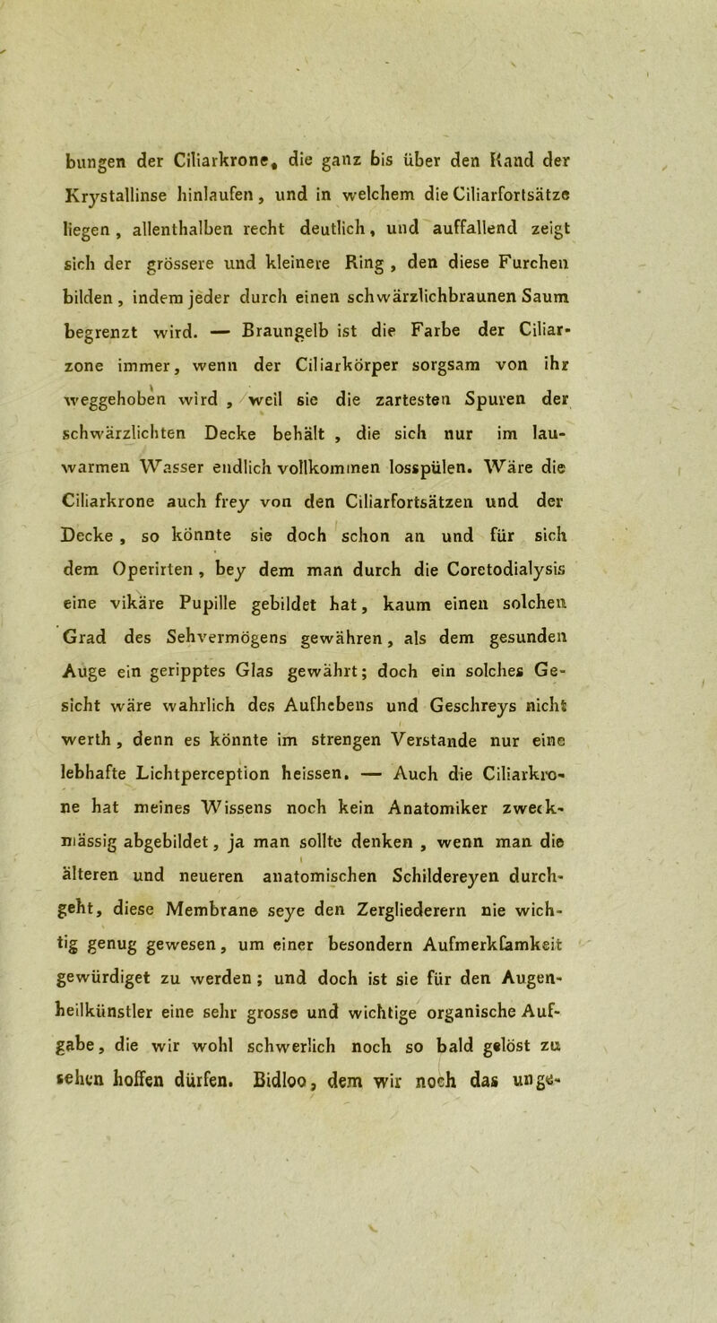 bungen der Ciliarkrone, die ganz bis über den Hand der Krystallinse hinlaufen, und in welchem die Ciliarfortsätze liegen , allenthalben recht deutlich, und auffallend zeigt sich der grössere und kleinere Ring , den diese Furchen bilden, indem jeder durch einen schwärzlichbraunen Saum begrenzt wird. — Braungelb ist die Farbe der Ciliar- zone immer, wenn der Ciliarkörper sorgsam von ihr weggehoben wird , weil sie die zartesten Spuren der schwärzlichten Decke behält , die sich nur im lau- warmen Wasser endlich vollkommen losspülen. Wäre die Ciliarkrone auch frey von den Ciliarfortsätzen und der Decke , so könnte sie doch schon an und für sich dem Operirten , bey dem man durch die Coretodialysis eine vikäre Pupille gebildet hat, kaum einen solchen Grad des Sehvermögens gewähren, als dem gesunden Auge ein geripptes Glas gewährt; doch ein solches Ge- sicht wäre wahrlich des Aufhebens und Geschreys nicht werth , denn es könnte im strengen Verstände nur eine lebhafte Lichtperception heissen. — Auch die Ciliarkro- ne hat meines Wissens noch kein Anatomiker zweck- mässig abgebildet, ja man sollte denken , wenn man die t älteren und neueren anatomischen Schildereyen durch- geht, diese Membrane seye den Zergliederern nie wich- tig genug gewesen, um einer besondern AufmerkCamkeit gewürdiget zu werden; und doch ist sie für den Augen- heilkünstler eine sehr grosse und wichtige organische Auf- gabe, die wir wohl schwerlich noch so bald gelöst zu sehen hoffen dürfen. Bidloo, dem wir noch das un ge-