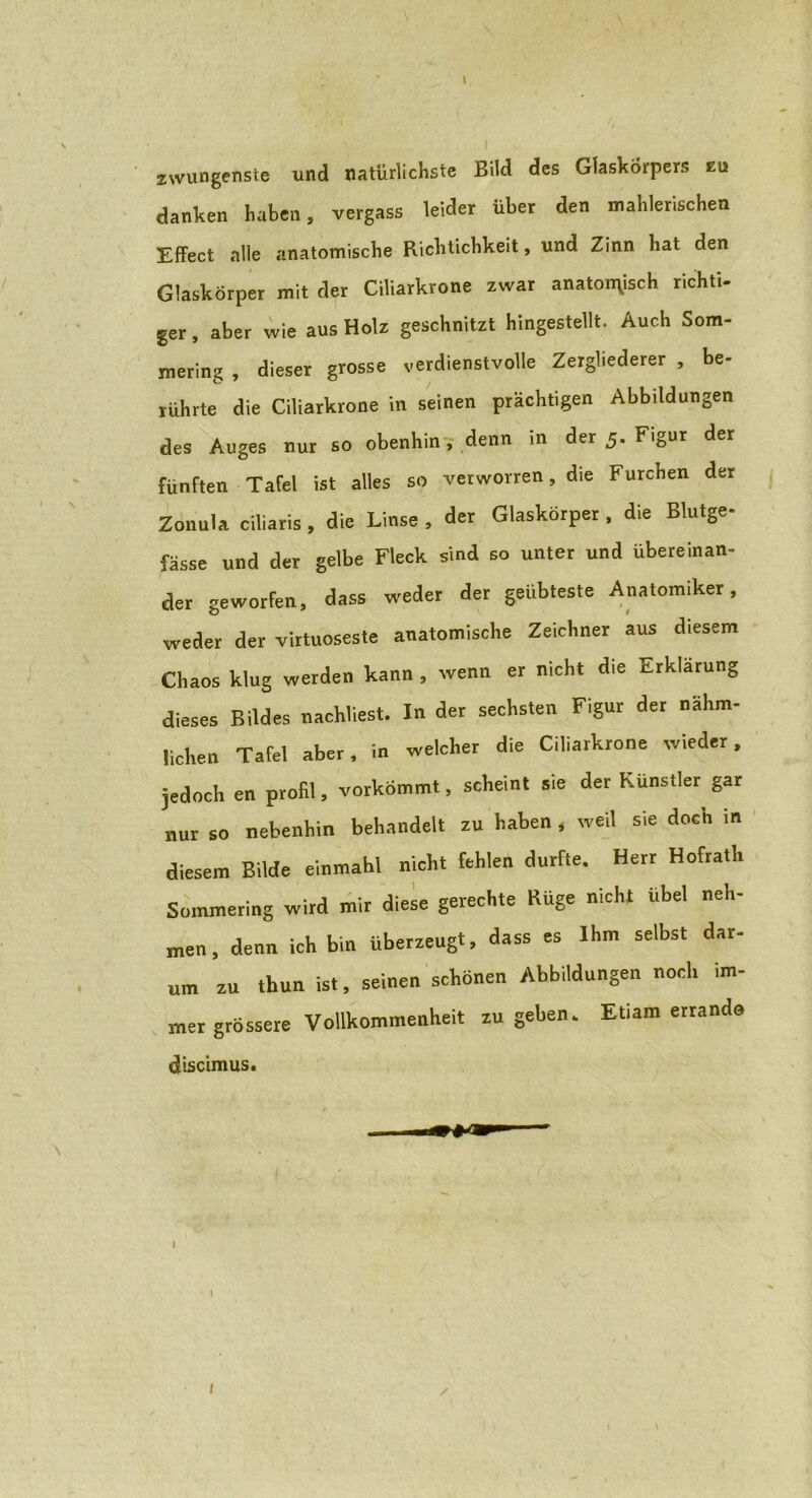 \ 2\vungenste und natürlichste Bild des Glaskörpers eu danken haben, vergass leider über den mahlerischen Effect alle anatomische Richtichkeit, und Zinn hat den Glaskörper mit der Ciliarkrone zwar anatomisch richti- ger, aber wie aus Holz geschnitzt hingestellt. Auch Som- mering , dieser grosse verdienstvolle Zergliederer , be- rührte die Ciliarkrone in seinen prächtigen Abbildungen des Auges nur so obenhin, denn in der 5. Figur der fünften Tafel ist alles so verworren, die Furchen der Zonula ciliaris , die Linse , der Glaskörper , die Blutge- fässe und der gelbe Fleck sind so unter und übereinan- der geworfen, dass weder der geübteste Anatomiker, weder der virtuoseste anatomische Zeichner aus d.esem Chaos klug werden kann , wenn er nicht die Erklärung dieses Bildes nachliest. In der sechsten Figur der nähm- lichen Tafel aber, in welcher die Ciliarkrone wieder, jedoch en profil, vorkömmt, scheint sie der Künstler gar nur so nebenhin behandelt zu haben * weil sie doch in diesem Bilde einmahl nicht fehlen durfte. Herr Hofrath Sommering wird mir diese gerechte Rüge nicht übel neh- men, denn ich bin überzeugt, dass es Ihm selbst dar- um zu tbun ist, seinen schönen Abbildungen noch im- mer grössere Vollkommenheit zu geben. Etiam errando discimus.