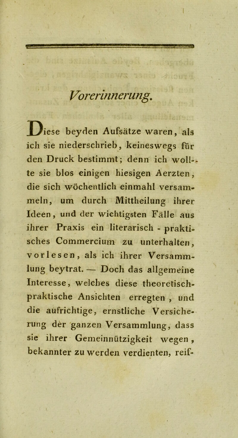 - Vorerinnerung. J)iese beyden Aufsätze waren, als ich sie niederschrieb, keineswegs für den Druck bestimmt; denn ich wölb- te sie blos einigen hiesigen Aerzten, die sich wöchentlich einmahl versam- meln, um durch Mittheilung ihrer Ideen, und der wichtigsten Fälle aus ihrer Praxis ein literarisch - prakti- sches Commercium zu unterhalten, vorlesen, als ich ihrer Versamm- lung beytrat — Doch das allgemeine Interesse, welches diese theoretisch- praktische Ansichten erregten , und die aufrichtige, ernstliche Versiche- rung der ganzen Versammlung, dass sie ihrer Gemeinnützigkeit wegen , bekannter zu werden verdienten, reif-