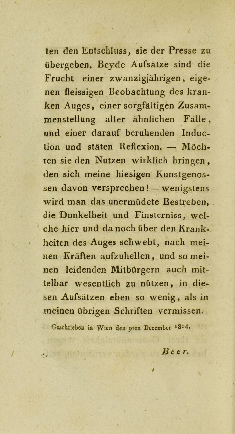 ten den Entschluss, sie der Presse zu übergeben* Beyde Aufsätze sind die Frucht einer zwanzigjährigen, eige- nen fleissigen Beobachtung des kran- ken Auges, einer sorgfältigen Zusam- menstellung aller ähnlichen Fälle, und einer darauf beruhenden Induc- tion und stäten Reflexion. — Möch- ten sie den Nutzen wirklich bringen, den sich meine hiesigen Kunstgenos- sen davon versprechen ! — wenigstens Avird man das unermüdete Bestreben, die Dunkelheit und Finsterniss, wel- che hier und da noch über den Krank- ' heiten des Auges schwebt, nach mei- nen Kräften aufzuhellen, und so mei- nen leidenden Mitbürgern auch mit- telbar wesentlich zu nützen, in die- sen Aufsätzen eben so wenig, als in meinen übrigen Schriften vermissen. Geschrieben in Wien den pten December *8°4. Beer. /