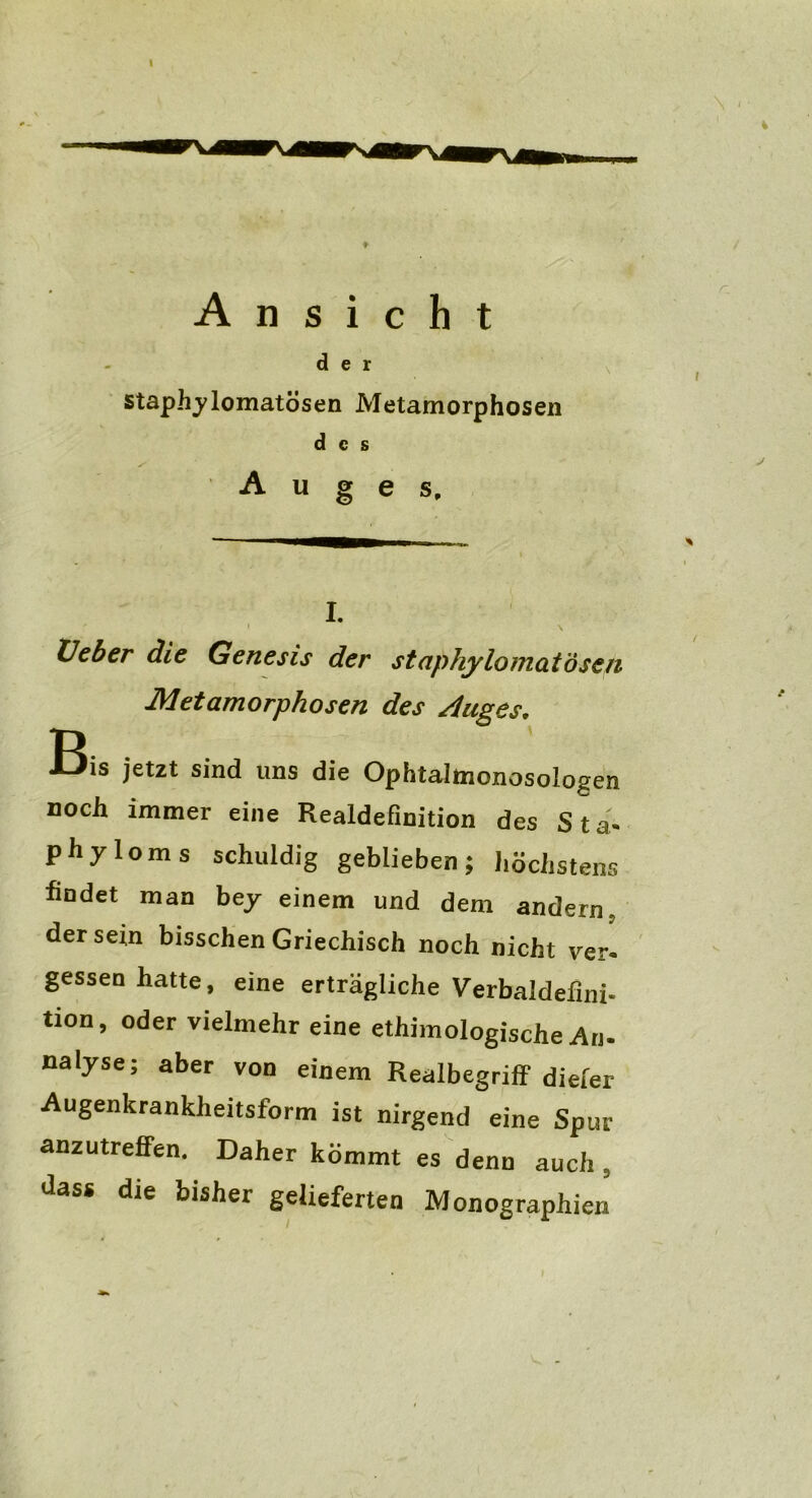 I Ansicht der staphylomatösen Metamorphosen des Auges, I. ' I \ Heber die Genesis der staphylomatösen Metamorphosen des Auges, I3is jetzt sind uns die Ophtalmonosologen noch immer eine Realdefinition des S t a« phyloms schuldig geblieben; höchstens findet man bey einem und dem andern, der sein bisschen Griechisch noch nicht ver- gessen hatte, eine erträgliche Verbaldefini- tion, oder vielmehr eine ethimologische Ari- nalyse; aber von einem Realbegriff dieler Augenkrankheitsform ist nirgend eine Spur anzutreffen. Daher kömmt es denn auch 5 dass die bisher gelieferten Monographien i