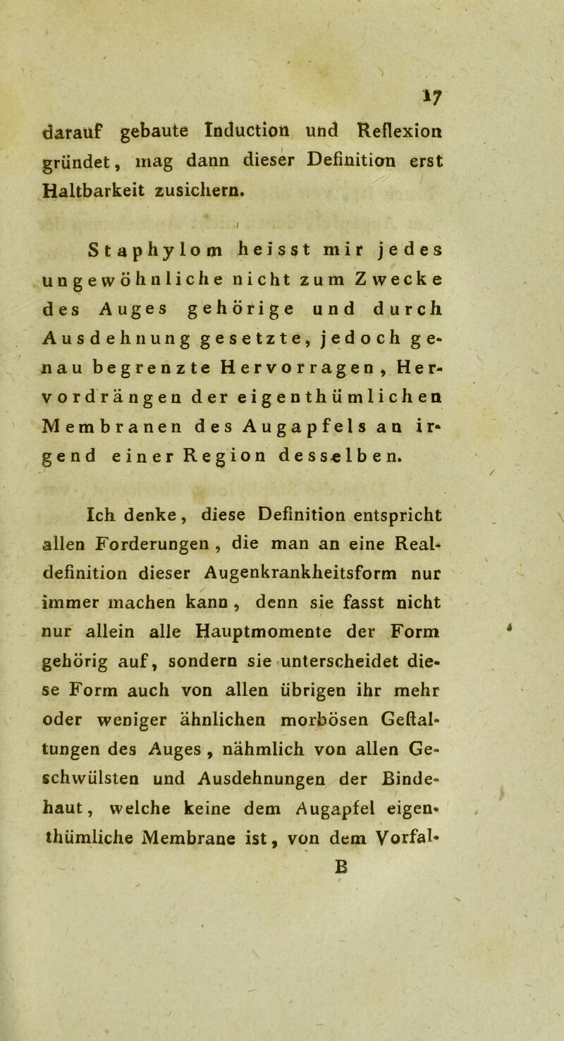 darauf gebaute Induction und Reflexion gründet, mag dann dieser Definition erst Haltbarkeit zusichern. i Staphylom heisst mir jedes ungewöhnliche nicht zum Zwecke des Auges gehörige und durch Ausdehnung gesetzte, jedoch ge- nau begrenzte Hervorragen, Her- vordrängen der eigentümlichen Membranen des Augapfels an ir- gend einer Region desselben. Ich denke, diese Definition entspricht allen Forderungen , die man an eine Real- definition dieser Augenkrankheitsform nur immer machen kann , denn sie fasst nicht nur allein alle Hauptmomente der Form gehörig auf, sondern sie unterscheidet die- se Form auch von allen übrigen ihr mehr oder weniger ähnlichen morbösen Geftal- tungen des Auges , nähmlich von allen Ge- schwülsten und Ausdehnungen der Binde- haut, welche keine dem Augapfel eigen* thümliche Membrane ist, von dem Vorfal* E . / „