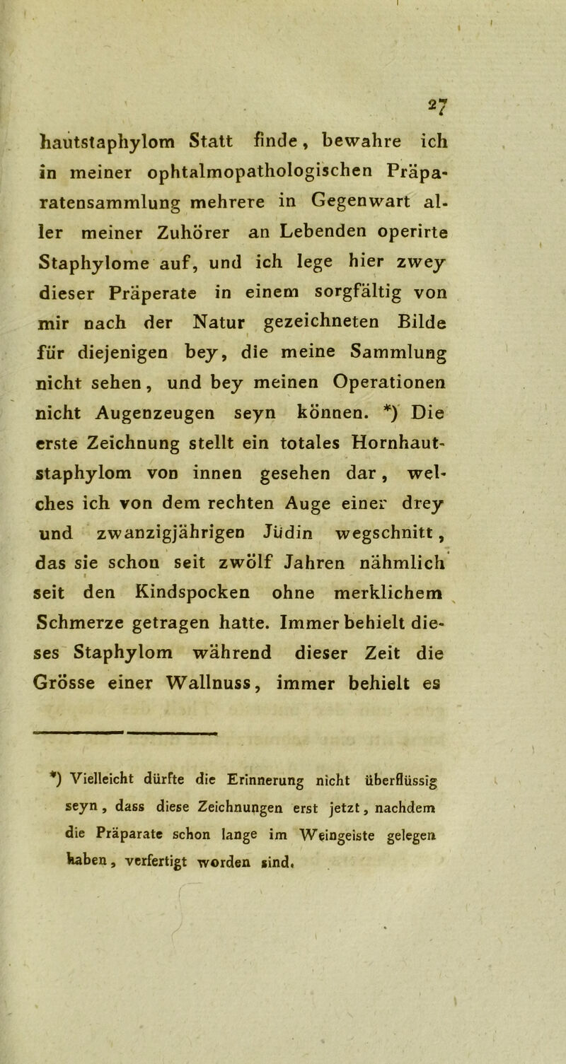 hautstaphylom Statt finde, bewahre ich in meiner ophtalmopathologischen Präpa- ratensammlung mehrere in Gegenwart al- ler meiner Zuhörer an Lebenden operirte Staphylome auf, und ich lege hier zwey dieser Praperate in einem sorgfältig von mir nach der Natur gezeichneten Bilde für diejenigen bey, die meine Sammlung nicht sehen, und bey meinen Operationen nicht Augenzeugen seyn können. *) Die erste Zeichnung stellt ein totales Hornhaut- staphylom von innen gesehen dar, wel- ches ich von dem rechten Auge einer drey und zwanzigjährigen Jüdin wegschnitt, das sie schon seit zwölf Jahren nähmlich i seit den Kindspocken ohne merklichem Schmerze getragen hatte. Immer behielt die- ses Staphylom während dieser Zeit die Grösse einer Wallnuss, immer behielt es *) Vielleicht dürfte die Erinnerung nicht überflüssig seyn , dass diese Zeichnungen erst jetzt, nachdem die Präparate schon lange im Weingeiste gelegen haben, verfertigt worden sind,