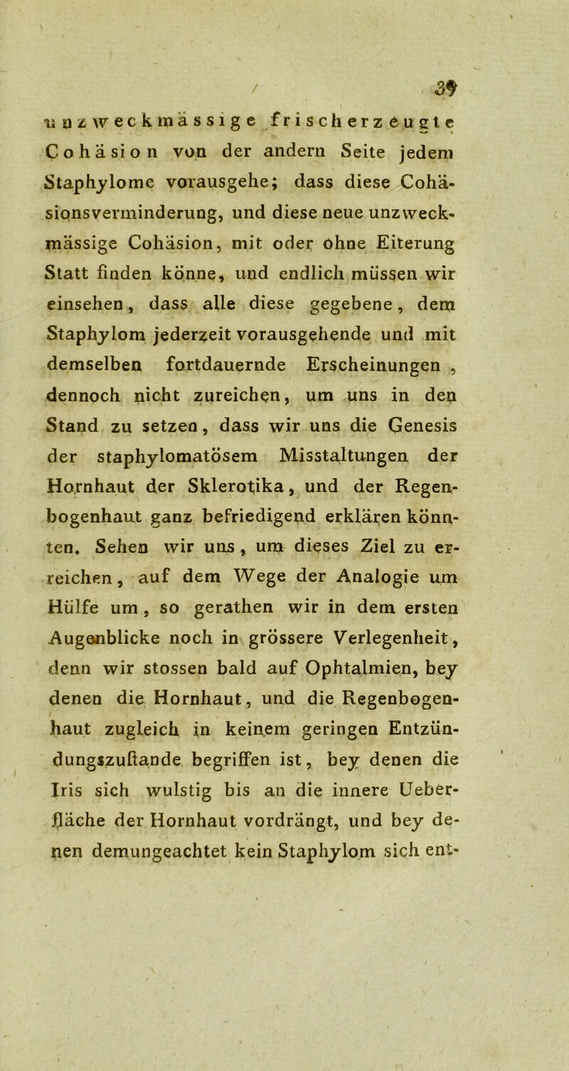 > uuz weck massige frischerzeugte Cohasion von der andern Seite jedem Staphylome vorausgehe; dass diese Cohä- siqnsverminderung, und diese neue unzweck- mässige Cohasion, mit oder ohne Eiterung Statt finden könne, und endlich müssen wir einsehen, dass alle diese gegebene, dem Staphylom jederzeit vorausgehende und mit demselben fortdauernde Erscheinungen , dennoch nicht zureichen, um uns in den Stand zu setzen, dass wir uns die Genesis der staphyiomatösem Misstaltungen der Hornhaut der Skierotika, und der Regen- bogenhaut ganz befriedigend erklären konn- ten. Sehen wir uns , um dieses Ziel zu er- reichen, auf dem Wege der Analogie um Hülfe um , so gerathen wir in dem ersten Augenblicke noch in grössere Verlegenheit, denn wir stossen bald auf Ophtalmien, bey denen die Hornhaut, und die Regenbogen- haut zugleich in keinem geringen Entzün- dungszußande begriffen ist, bey denen die Iris sich wulstig bis an die innere Ueber- fläche der Hornhaut vordrängt, und bey de- nen demungeachtet kein Staphylom sich ent-