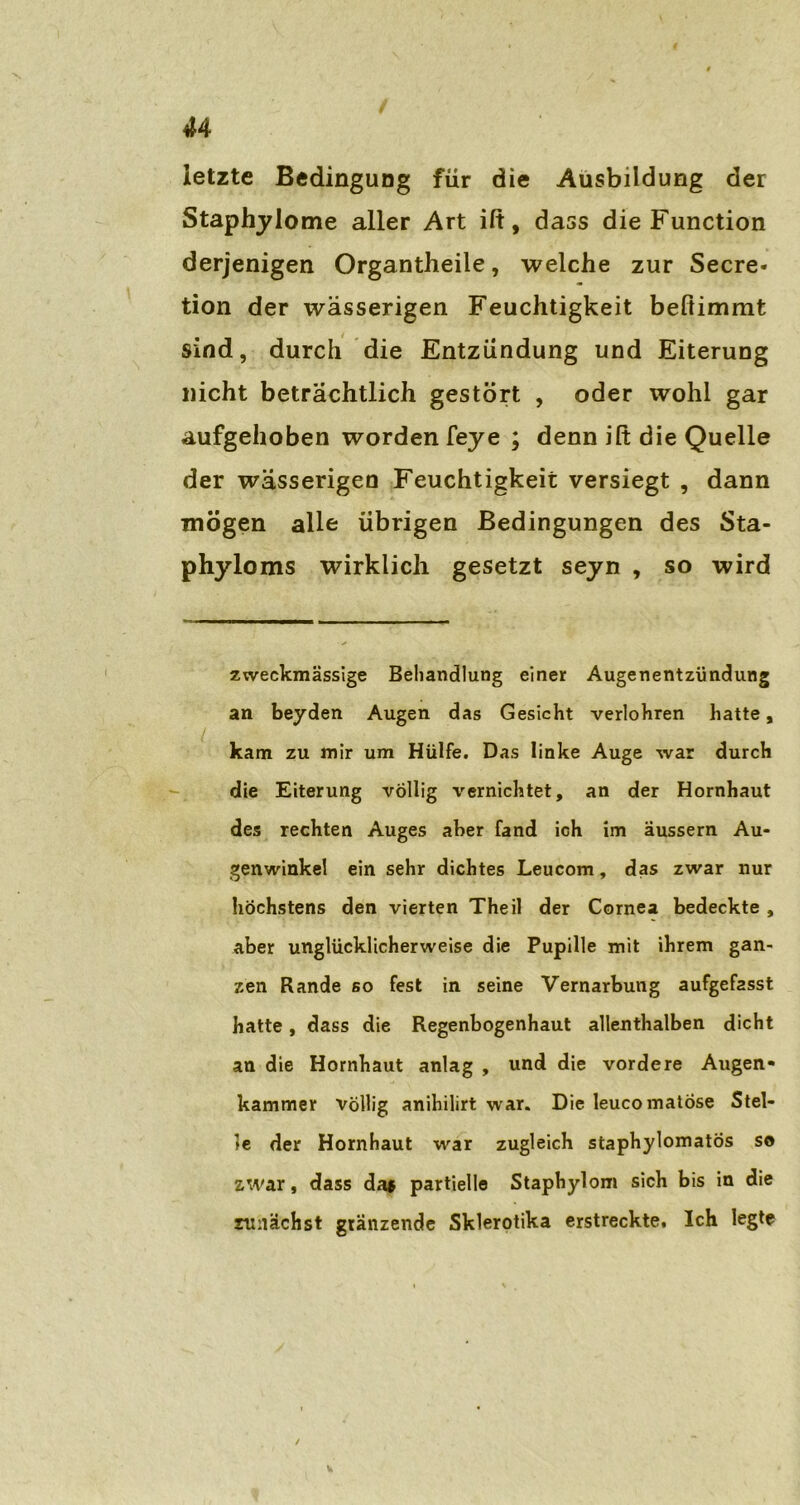 u letzte Bedingung für die Ausbildung der Staphylome aller Art ilt, dass die Function derjenigen Organtheile, welche zur Secre- tion der wässerigen Feuchtigkeit beftimmt sind, durch die Entzündung und Eiterung nicht beträchtlich gestört , oder wohl gar aufgehoben worden feye ; denn ilt die Quelle der wässerigen Feuchtigkeit versiegt , dann mögen alle übrigen Bedingungen des Sta- phyloms wirklich gesetzt seyn , so wird zweckmässige Behandlung einer Augenentzündung an beyden Augen das Gesicht verlohren hatte, kam zu mir um Hülfe. Das linke Auge war durch die Eiterung völlig vernichtet, an der Hornhaut des rechten Auges aber fand ich im äussern Au- genwinkel ein sehr dichtes Leucom, das zwar nur höchstens den vierten Theil der Cornea bedeckte , aber unglücklicherweise die Pupille mit ihrem gan- zen Rande so fest in seine Vernarbung aufgefasst hatte, dass die Regenbogenhaut allenthalben dicht an die Hornhaut anlag , und die vordere Augen- kammer völlig anihilirt war. Die leucomatose Stel- le der Hornhaut war zugleich staphylomatos so zwar, dass da* partielle Staphylom sich bis in die zunächst glänzende Skierotika erstreckte. Ich legte /